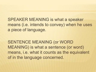 SPEAKER MEANING is what a speaker
means (i.e. intends to convey) when he uses
a piece of language.
SENTENCE MEANING (or WORD
MEANING) is what a sentence (or word)
means, i.e. what it counts as the equivalent
of in the language concerned.
 