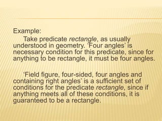 Example:
Take predicate rectangle, as usually
understood in geometry. ‘Four angles’ is
necessary condition for this predicate, since for
anything to be rectangle, it must be four angles.
‘Field figure, four-sided, four angles and
containing right angles’ is a sufficient set of
conditions for the predicate rectangle, since if
anything meets all of these conditions, it is
guaranteed to be a rectangle.
 