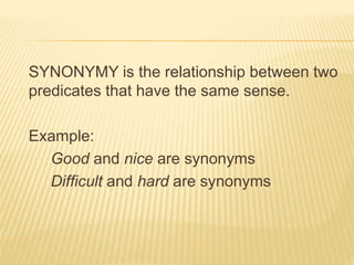 SYNONYMY is the relationship between two
predicates that have the same sense.
Example:
Good and nice are synonyms
Difficult and hard are synonyms
 