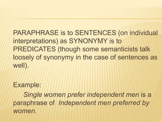 PARAPHRASE is to SENTENCES (on individual
interpretations) as SYNONYMY is to
PREDICATES (though some semanticists talk
loosely of synonymy in the case of sentences as
well).
Example:
Single women prefer independent men is a
paraphrase of Independent men preferred by
women.
 