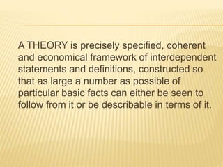 A THEORY is precisely specified, coherent
and economical framework of interdependent
statements and definitions, constructed so
that as large a number as possible of
particular basic facts can either be seen to
follow from it or be describable in terms of it.
 