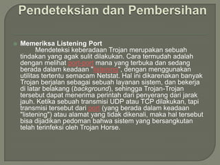    Memeriksa Listening Port
           Mendeteksi keberadaan Trojan merupakan sebuah
    tindakan yang agak sulit dilakukan. Cara termudah adalah
    dengan melihat port-port mana yang terbuka dan sedang
    berada dalam keadaan "listening", dengan menggunakan
    utilitas tertentu semacam Netstat. Hal ini dikarenakan banyak
    Trojan berjalan sebagai sebuah layanan sistem, dan bekerja
    di latar belakang (background), sehingga Trojan-Trojan
    tersebut dapat menerima perintah dari penyerang dari jarak
    jauh. Ketika sebuah transmisi UDP atau TCP dilakukan, tapi
    transmisi tersebut dari port (yang berada dalam keadaan
    "listening") atau alamat yang tidak dikenali, maka hal tersebut
    bisa dijadikan pedoman bahwa sistem yang bersangkutan
    telah terinfeksi oleh Trojan Horse.
 