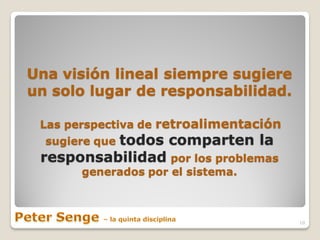 Una visión lineal siempre sugiere
un solo lugar de responsabilidad.

 Las perspectiva de retroalimentación
          todos comparten la
  sugiere que
 responsabilidad por los problemas
       generados por el sistema.



                                        10
 