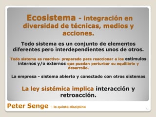 Ecosistema     - integración en
      diversidad de técnicas, medios y
                 acciones.
    Todo sistema es un conjunto de elementos
 diferentes pero interdependientes unos de otros.
Todo sistema es reactivo- preparado para reaccionar a los estímulos
   internos y/o externos que puedan perturbar su equilibrio y
                             desarrollo.

La empresa - sistema abierto y conectado con otros sistemas


     La ley sistémica implica interacción y
                  retroacción.

                                                                  11
 