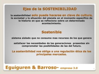 Ejes de la SOSTENIBILIDAD
la sostenibilidad solo puede hacerse en clave de cultura,
la sociedad y la situación del planeta en el momento especifico de
       la historia en que se reflexiona sobre un determinado
                           acontecimiento.



                        Sostenible
sistema aislado que no consume mas recursos de los que genera

  satisfacer las necesidades de las generaciones presentes sin
         comprometer las posibilidades de las del futuro.

 La sostenibilidad nos obliga a una regulación ética de los
                   principales mercados.




                                                                     4
 