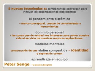 5 nuevas tecnologías de componentes convergen para
         innovar las organizaciones inteligentes:


             el pensamiento sistémico
      - marco conceptual, cuerpo de conocimiento y
                     herramientas

                  dominio personal
- las cosas que de verdad nos interesan para poner nuestra
     vida al servicio de nuestras mayores aspiraciones.

                  modelos mentales

 construcción de una visión compartida     - identidad
                   y aspiración común

               aprendizaje en equipo

                                                             5
 