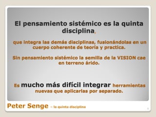 El pensamiento sistémico es la quinta
             disciplina,
que integra las demás disciplinas, fusionándolas en un
        cuerpo coherente de teoría y practica.

Sin pensamiento sistémico la semilla de la VISION cae
                  en terreno árido.




Es   mucho más difícil integrar         herramientas
         nuevas que aplicarlas por separado.


                                                         6
 