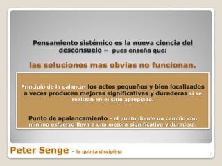 Pensamiento sistémico es la nueva ciencia del
         desconsuelo – pues enseña que:

  las soluciones mas obvias no funcionan.

Principio de la palanca- los actos pequeños y bien localizados
 a veces producen mejoras significativas y duraderas si se
                   realizan en el sitio apropiado.


  Punto de apalancamiento - el punto donde un cambio con
  mínimo esfuerzo lleva a una mejora significativa y duradera.




                                                                 7
 