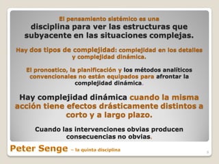 El pensamiento sistémico es una
   disciplina para ver las estructuras que
  subyacente en las situaciones complejas.
Hay dos tipos de complejidad: complejidad en los detalles
                y complejidad dinámica.

   El pronostico, la planificación y los métodos analíticos
    convencionales no están equipados para afrontar la
                    complejidad dinámica.

 Hay complejidad dinámica cuando la misma
acción tiene efectos drásticamente distintos a
             corto y a largo plazo.
     Cuando las intervenciones obvias producen
             consecuencias no obvias.

                                                              8
 