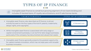 CAPITAL FOR THE SERVICE ECONOMY
TYPES OF IP FINANCE
▪ Intangible asset finance, also described as IP finance, is almost
entirely focused on the four types of formal IP: patents, trademarks,
design rights, and copyrights.
IP-Backed Loan
IP Royalty
Securitization
IP Sale License-
Back
Intangible asset finance is a small but growing segment of non-bank lending and
includes IP-backed loans, IP royalty securitizations, and IP sale license-backs.
C H A R AC T E R I S T I C S T Y P E S O F I P L E N D I N G
▪ While intangible asset finance is associated with early stage or
capital-constrained businesses, it can be fit for later-stage businesses,
particularly if the company has documented and valued their assets.
▪ Intangible asset finance generally presents the greatest opportunity
for capital markets innovation, which has not kept pace with broader
business innovation.
 