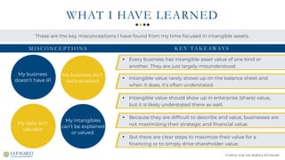 CAPITAL FOR THE SERVICE ECONOMY
WHAT I HAVE LEARNED
My business
doesn’t have IP.
My data isn’t
valuable.
These are the key misconceptions I have found from my time focused in intangible assets.
▪ Every business has intangible asset value of one kind or
another. They are just largely misunderstood.
M I S C O N C E P T I O N S
My business isn’t
tech-enabled.
My intangibles
can’t be explained
or valued.
K E Y TA K E AWAY S
▪ But there are clear steps to maximize their value for a
financing or to simply drive shareholder value.
▪ Because they are difficult to describe and value, businesses are
not maximizing their strategic and financial value.
▪ Intangible value should show up in enterprise (share) value,
but it is likely understated there as well.
▪ Intangible value rarely shows up on the balance sheet and
when it does, it’s often understated.
 