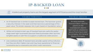 CAPITAL FOR THE SERVICE ECONOMY
IP-BACKED LOAN
An early example…
Thomas Edison used his
patent on the
incandescent electric
light bulb as collateral to
secure financing to start
his company, the General
Electric Company.
https://www.stout.com/en/insights/article/financing-alternatives-companies-using-intellectual-property-collateral
▪ An IP-backed loan is similar to asset-backed loan. The borrower grants
a security interest in the asset and then borrows a percentage of the
asset value. The lender assesses risk in part based on liquidation value.
▪ While not limited to start-ups, IP-backed loans are useful for earlier-
stage asset-light businesses because these businesses often lack the
tangible assets or cash flow to support a traditional credit solution.
▪ Like traditional debt, IP-backed loans provide capital without dilution,
but they are often higher-cost and may have operational or financial
constraints due to covenants and other credit restrictions.
T H O M A S E D I S O N
Intellectual property loans are the largest segment of IP finance and the most familiar.
C H A R AC T E R I S T I C S
 