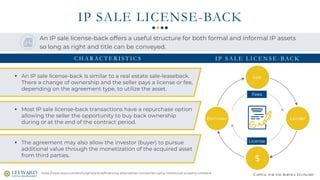 CAPITAL FOR THE SERVICE ECONOMY
IP SALE LICENSE-BACK
Sale
Lender
$
Borrower
License
Fees
https://www.stout.com/en/insights/article/financing-alternatives-companies-using-intellectual-property-collateral
An IP sale license-back offers a useful structure for both formal and informal IP assets
so long as right and title can be conveyed.
▪ An IP sale license-back is similar to a real estate sale-leaseback.
There a change of ownership and the seller pays a license or fee,
depending on the agreement type, to utilize the asset.
▪ Most IP sale license-back transactions have a repurchase option
allowing the seller the opportunity to buy back ownership
during or at the end of the contract period.
▪ The agreement may also allow the investor (buyer) to pursue
additional value through the monetization of the acquired asset
from third parties.
C H A R AC T E R I S T I C S I P S A L E L I C E N S E - BAC K
 