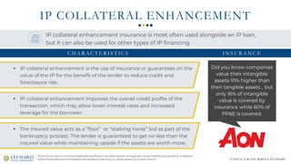 CAPITAL FOR THE SERVICE ECONOMY
IP COLLATERAL ENHANCEMENT
Did you know companies
value their intangible
assets 10% higher than
their tangible assets... but
only 16% of intangible
value is covered by
insurance while 60% of
PP&E is covered.
https://www.stout.com/en/insights/article/financing-alternatives-companies-using-intellectual-property-collateral
https://theonebrief.com/intellectual-property-learning-to-value-assets-you-cant-touch/
IP collateral enhancement insurance is most often used alongside an IP loan,
but it can also be used for other types of IP financing.
▪ IP collateral enhancement is the use of insurance or guarantees on the
value of the IP for the benefit of the lender to reduce credit and
foreclosure risk.
▪ IP collateral enhancement improves the overall credit profile of the
transaction, which may allow lower interest rates and increased
leverage for the borrower.
▪ The insured value acts as a “floor” or “stalking horse” bid as part of the
bankruptcy process. The lender is guaranteed to get no less than the
insured value while maintaining upside if the assets are worth more.
I N S U R A N C EC H A R AC T E R I S T I C S
 