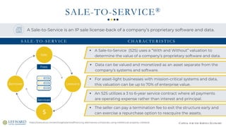 CAPITAL FOR THE SERVICE ECONOMY
SALE-TO-SERVICE®
Sale
Leeward
$
Borrower
Services
Fees
https://www.stout.com/en/insights/article/financing-alternatives-companies-using-intellectual-property-collateral
A Sale-to-Service is an IP sale license-back of a company’s proprietary software and data.
▪ A Sale-to-Service (S2S) uses a “With and Without” valuation to
determine the value of a company’s proprietary software and data.
▪ The seller can pay a termination fee to exit the structure early and
can exercise a repurchase option to reacquire the assets.
▪ An S2S utilizes a 3 to 6-year service contract where all payments
are operating expense rather than interest and principal.
▪ For asset-light businesses with mission-critical systems and data,
this valuation can be up to 70% of enterprise value.
▪ Data can be valued and monetized as an asset separate from the
company’s systems and software.
S A L E - T O - S E RV I C E C H A R AC T E R I S T I C S
 
