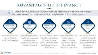 CAPITAL FOR THE SERVICE ECONOMY
ADVANTAGES OF IP FINANCE
https://www.stout.com/en/insights/article/financing-alternatives-companies-using-intellectual-property-collateral
Increase an owner’s
return through
additional leverage.
Provide capital that
might not otherwise
be available or
would cause dilution
to existing owners.
A lower cost of capital
if it is more attractive
to finance the IP
assets rather than the
creditworthiness of
the business.
Capital received can
be invested in
projects that are
expected to have a
higher return than
the cost of financing.
Lower risk profile if
the IP’s is moved
out of the business
and isolated from a
bankruptcy
proceeding.
IP finance offers businesses a source of financing specifically suited for the knowledge
and service economy, but businesses with tangible assets can be a fit as well.
Increased
Leverage
Non-
Dilutive
Lower Cost
of Capital
Capital
Allocation
Decrease
Risk
 