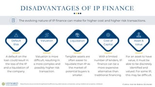CAPITAL FOR THE SERVICE ECONOMY
DISADVANTAGES OF IP FINANCE
https://www.stout.com/en/insights/article/financing-alternatives-companies-using-intellectual-property-collateral
A default on the
loan could result in
the loss of the IP
and a liquidation of
the company.
Default
Risk
Valuation is more
difficult, resulting in
a more complex and
possibly higher risk
transaction.
Valuation
Tangible assets are
often easier to
liquidate than IP as
the market of
potential buyers is
smaller.
Liquidation
With a limited
number of lenders, IP
finance can be a
more expensive
alternative than
traditional financing.
Cost of
Capital
For an asset to have
value, it must be
able to be discretely
identified and
valued. For some IP,
this may be difficult.
Asset &
Value
The evolving nature of IP finance can make for higher cost and higher risk transactions.
 