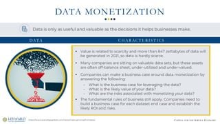 CAPITAL FOR THE SERVICE ECONOMY
DATA MONETIZATION
https://www.everedgeglobal.com/news/makingmoneyfromdata/
▪ Value is related to scarcity and more than 847 zettabytes of data will
be generated in 2021, so data is hardly scarce.
▪ Many companies are sitting on valuable data sets, but these assets
are often off-balance sheet, under-utilized and under-valued.
▪ Companies can make a business case around data monetization by
answering the following:
- What is the business case for leveraging the data?
- What is the likely value of your data?
- What are the risks associated with monetizing your data?
▪ The fundamental rules of business still apply. Companies need to
build a business case for each dataset end case and establish the
likely ROI and risks.
Data is only as useful and valuable as the decisions it helps businesses make.
DATA C H A R AC T E R I S T I C S
 