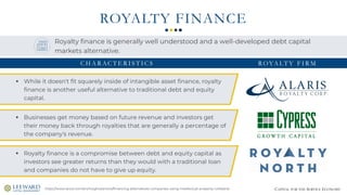 CAPITAL FOR THE SERVICE ECONOMY
ROYALTY FINANCE
https://www.stout.com/en/insights/article/financing-alternatives-companies-using-intellectual-property-collateral
Royalty finance is generally well understood and a well-developed debt capital
markets alternative.
▪ While it doesn't fit squarely inside of intangible asset finance, royalty
finance is another useful alternative to traditional debt and equity
capital.
▪ Businesses get money based on future revenue and investors get
their money back through royalties that are generally a percentage of
the company's revenue.
▪ Royalty finance is a compromise between debt and equity capital as
investors see greater returns than they would with a traditional loan
and companies do not have to give up equity.
ROYA LT Y F I R MC H A R AC T E R I S T I C S
 