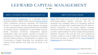 CAPITAL FOR THE SERVICE ECONOMY
LEEWARD CAPITAL MANAGEMENT
Matt’s fifteen-year tenure as the CEO of a large data and
technology-enabled logistics business led him to
recognize the untapped value of a company’s systems,
processes, and data. Matt implemented the first Sales-to-
Service® transaction for his family’s logistics business,
American Forest Products, and started Leeward to deliver
a similar capital solution for other closely held businesses.
Matthew received a BA and BS from the University of
Southern California and an MBA from Harvard Business
School and has been a member of the Young Presidents
Organization for over 16 years.
mhagen@leewardcapitalmgt.com I (469) 718-7333
Leeward Capital Management is a specialty finance
business located in Dallas, Texas. Leeward’s Sale-to-Service
(“S2S”) investment structure monetizes the know-how
found in a company’s mission-critical systems, processes,
or data. Leeward provides capital between $10 and $100M
for liquidity events, management & shareholder buyouts,
family ownership transitions, independent sponsor
transactions, M&A and growth. Leeward is focused on
businesses in Financial, Healthcare, Business & Education
Services, Media & Telecom, Transportation & Logistics, and
E-commerce & Digital Marketing, but companies with
mission-critical systems and data can be found in all
sectors .
www.leewardcapitalmgt.com
ABOUT LEEWARD CAPITAL MANAGEMENT, LLC ABOUT MATTHEW HAGEN
 