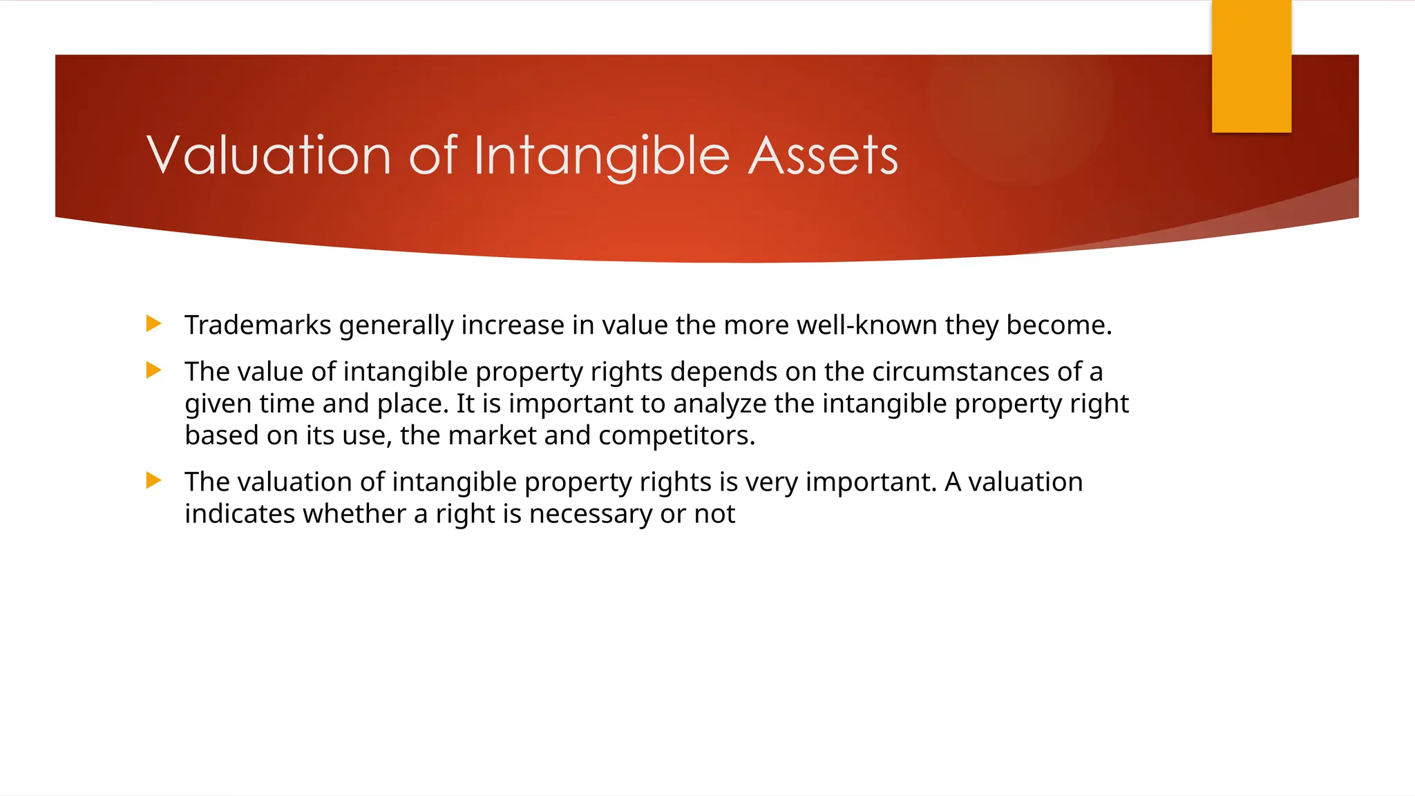 Valuation of Intangible Assets
 Trademarks generally increase in value the more well-known they become.
 The value of intangible property rights depends on the circumstances of a
given time and place. It is important to analyze the intangible property right
based on its use, the market and competitors.
 The valuation of intangible property rights is very important. A valuation
indicates whether a right is necessary or not
 