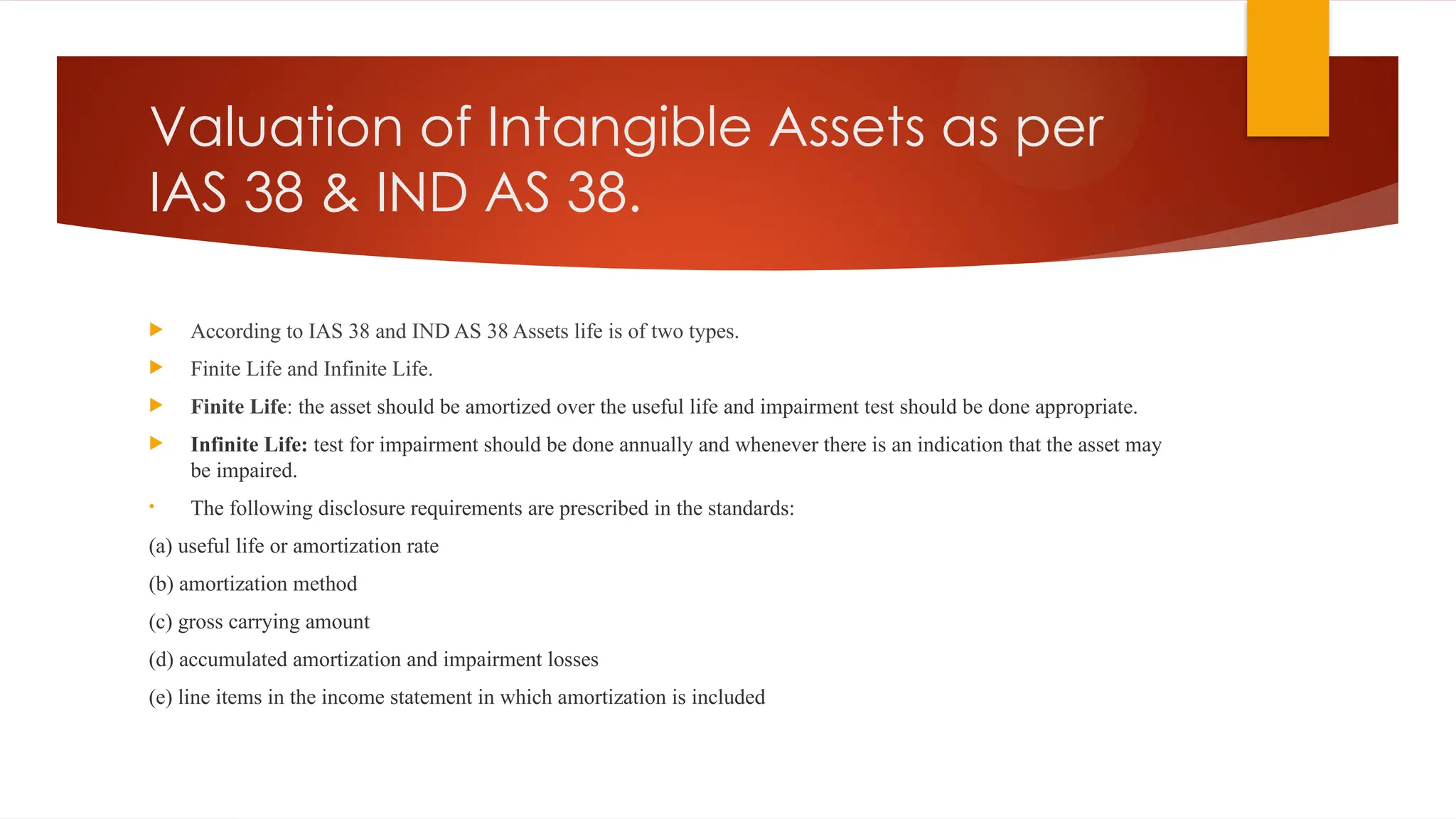 Valuation of Intangible Assets as per
IAS 38 & IND AS 38.
 According to IAS 38 and IND AS 38 Assets life is of two types.
 Finite Life and Infinite Life.
 Finite Life: the asset should be amortized over the useful life and impairment test should be done appropriate.
 Infinite Life: test for impairment should be done annually and whenever there is an indication that the asset may
be impaired.
• The following disclosure requirements are prescribed in the standards:
(a) useful life or amortization rate
(b) amortization method
(c) gross carrying amount
(d) accumulated amortization and impairment losses
(e) line items in the income statement in which amortization is included
 