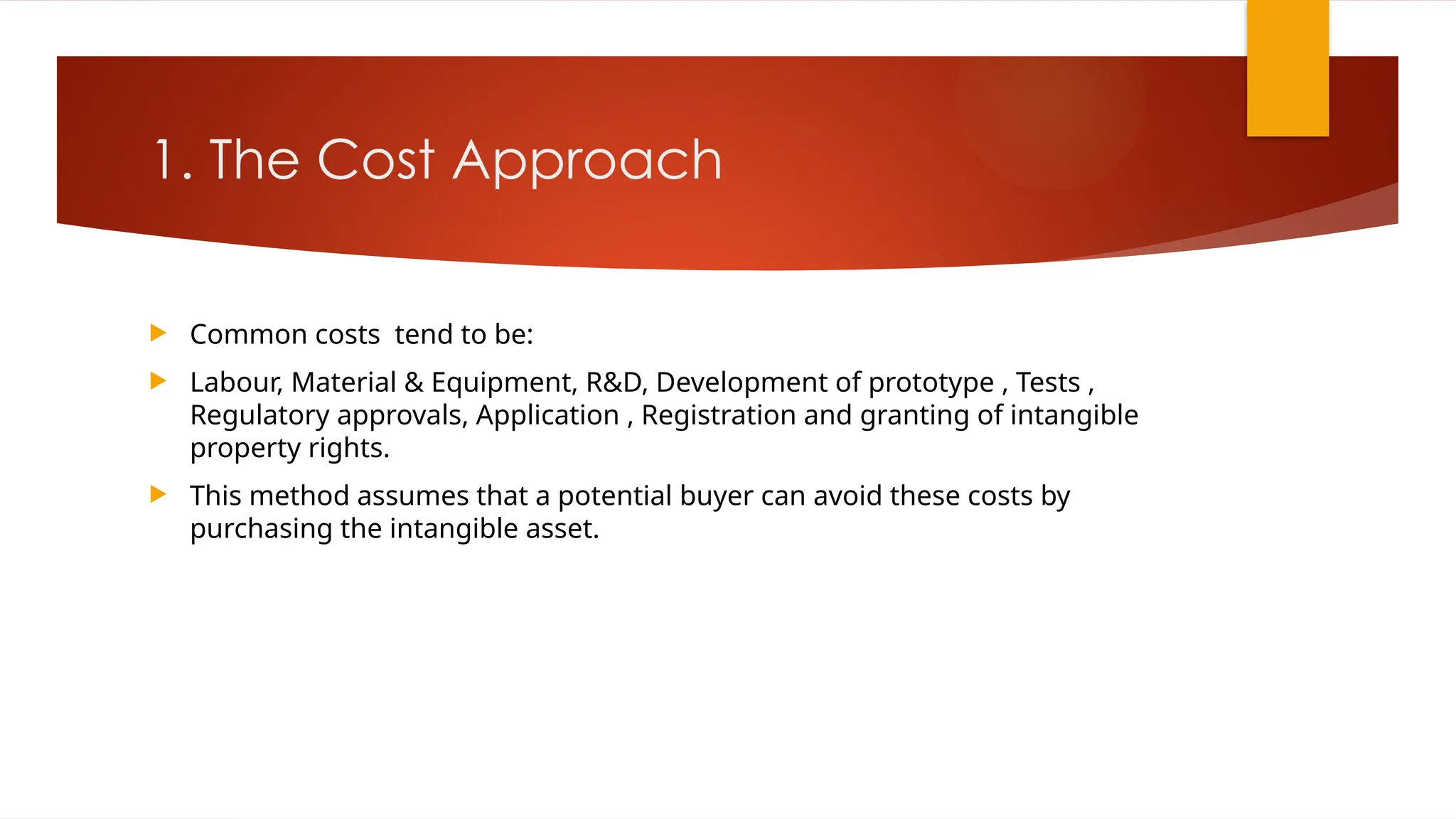 1. The Cost Approach
 Common costs tend to be:
 Labour, Material & Equipment, R&D, Development of prototype , Tests ,
Regulatory approvals, Application , Registration and granting of intangible
property rights.
 This method assumes that a potential buyer can avoid these costs by
purchasing the intangible asset.
 