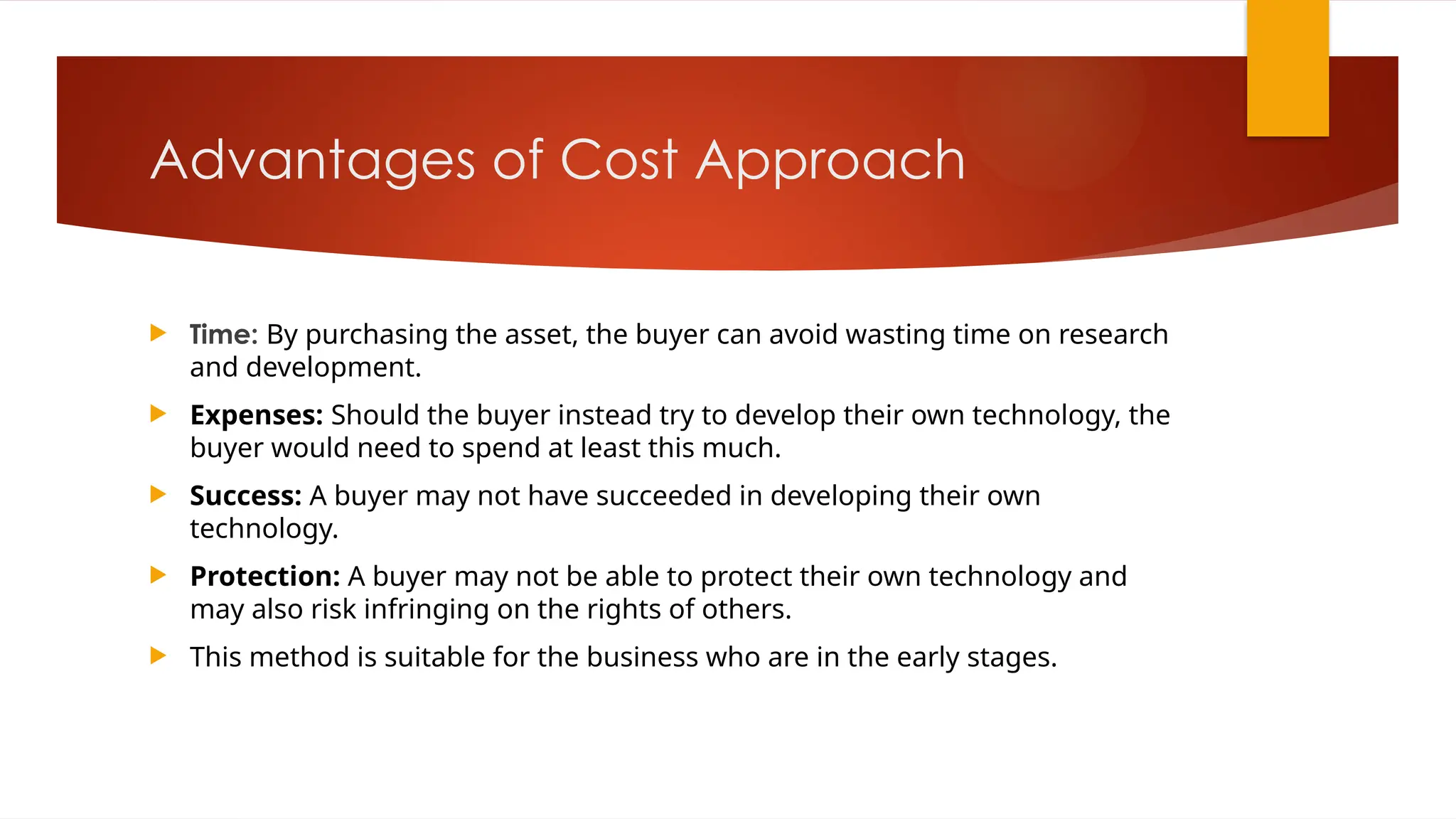 Advantages of Cost Approach
 Time: By purchasing the asset, the buyer can avoid wasting time on research
and development.
 Expenses: Should the buyer instead try to develop their own technology, the
buyer would need to spend at least this much.
 Success: A buyer may not have succeeded in developing their own
technology.
 Protection: A buyer may not be able to protect their own technology and
may also risk infringing on the rights of others.
 This method is suitable for the business who are in the early stages.
 