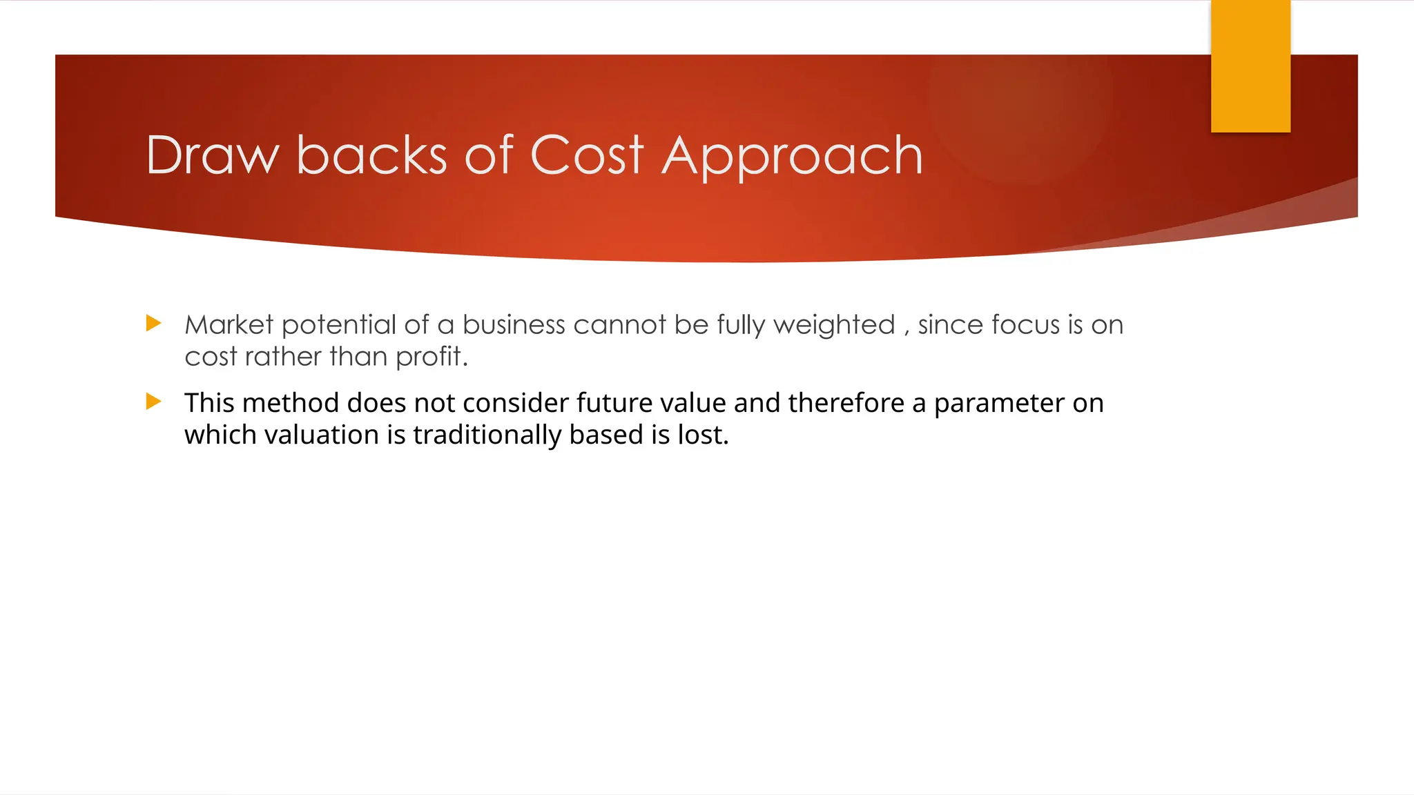 Draw backs of Cost Approach
 Market potential of a business cannot be fully weighted , since focus is on
cost rather than profit.
 This method does not consider future value and therefore a parameter on
which valuation is traditionally based is lost.
 