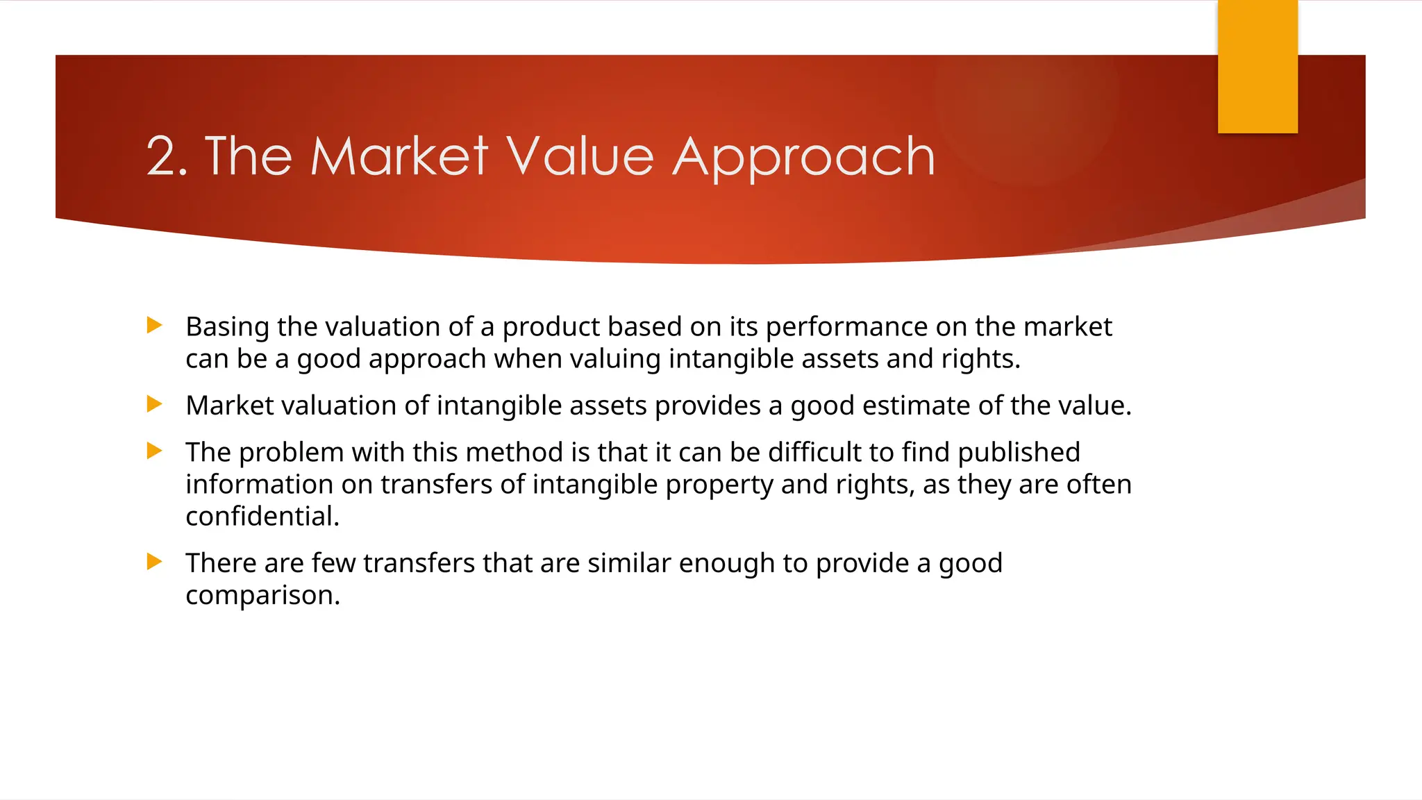 2. The Market Value Approach
 Basing the valuation of a product based on its performance on the market
can be a good approach when valuing intangible assets and rights.
 Market valuation of intangible assets provides a good estimate of the value.
 The problem with this method is that it can be difficult to find published
information on transfers of intangible property and rights, as they are often
confidential.
 There are few transfers that are similar enough to provide a good
comparison.
 