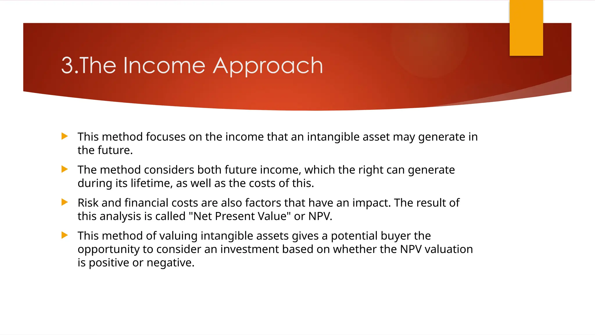 3.The Income Approach
 This method focuses on the income that an intangible asset may generate in
the future.
 The method considers both future income, which the right can generate
during its lifetime, as well as the costs of this.
 Risk and financial costs are also factors that have an impact. The result of
this analysis is called "Net Present Value" or NPV.
 This method of valuing intangible assets gives a potential buyer the
opportunity to consider an investment based on whether the NPV valuation
is positive or negative.
 