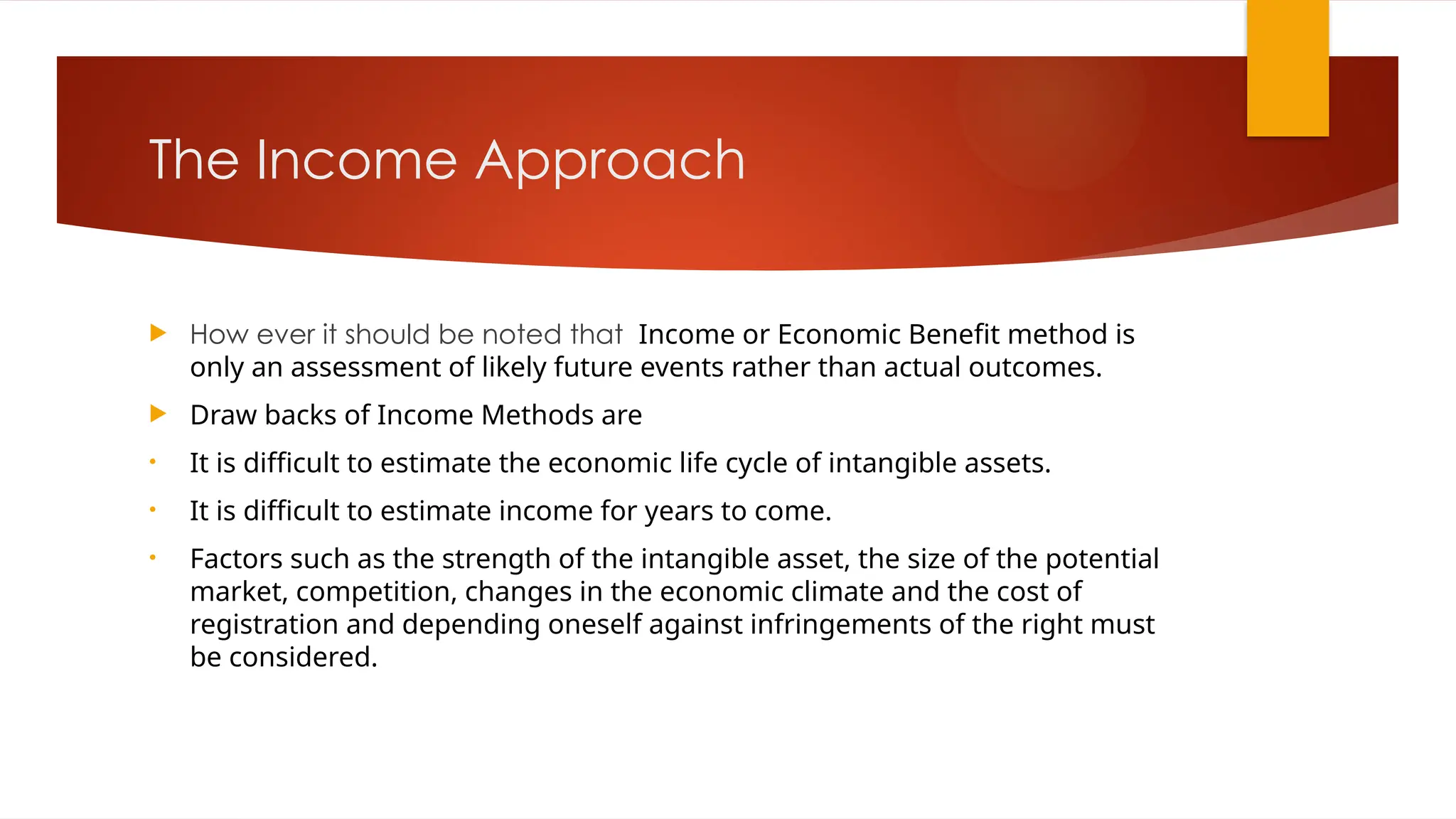 The Income Approach
 How ever it should be noted that Income or Economic Benefit method is
only an assessment of likely future events rather than actual outcomes.
 Draw backs of Income Methods are
• It is difficult to estimate the economic life cycle of intangible assets.
• It is difficult to estimate income for years to come.
• Factors such as the strength of the intangible asset, the size of the potential
market, competition, changes in the economic climate and the cost of
registration and depending oneself against infringements of the right must
be considered.
 