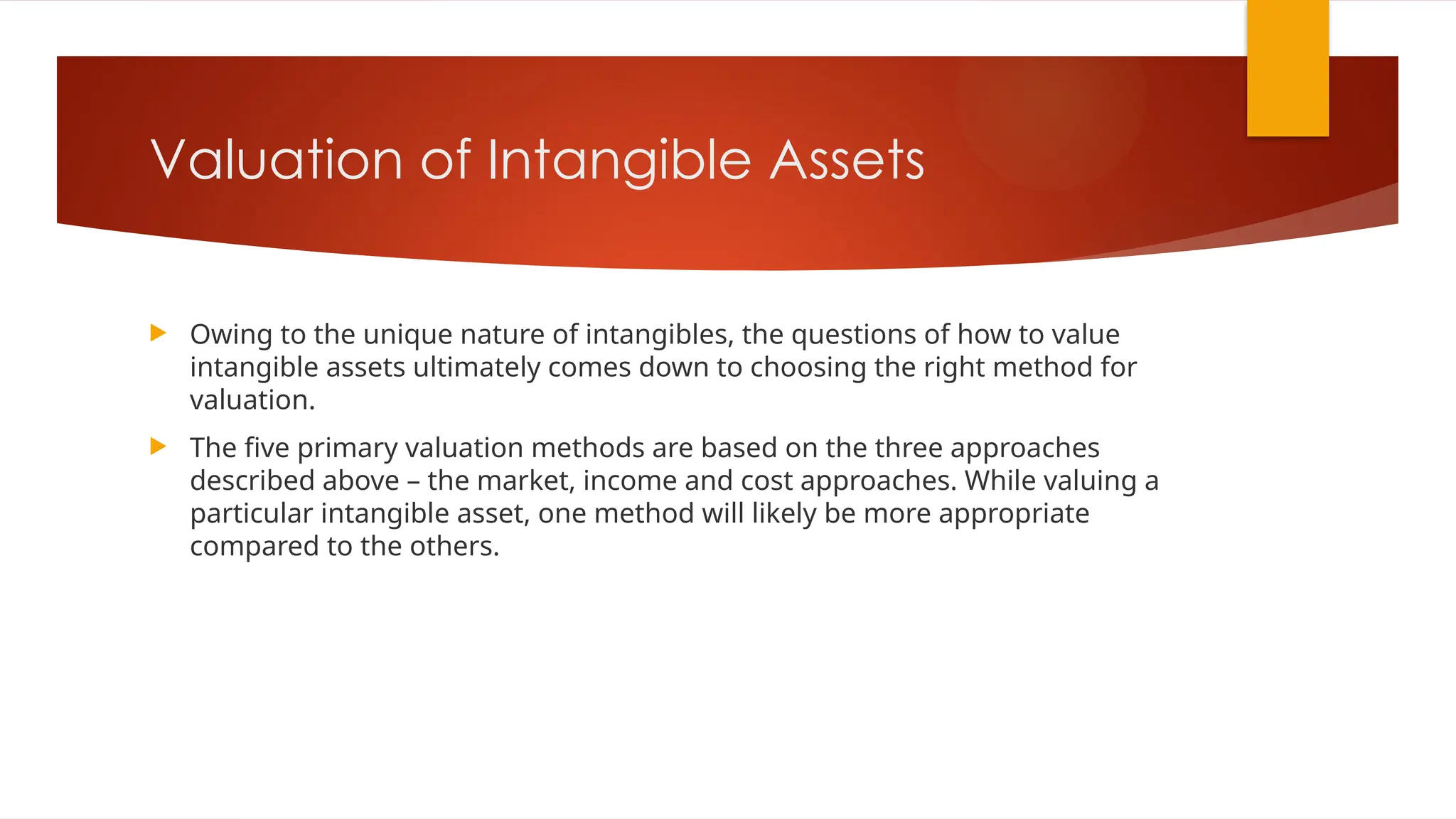 Valuation of Intangible Assets
 Owing to the unique nature of intangibles, the questions of how to value
intangible assets ultimately comes down to choosing the right method for
valuation.
 The five primary valuation methods are based on the three approaches
described above – the market, income and cost approaches. While valuing a
particular intangible asset, one method will likely be more appropriate
compared to the others.
 
