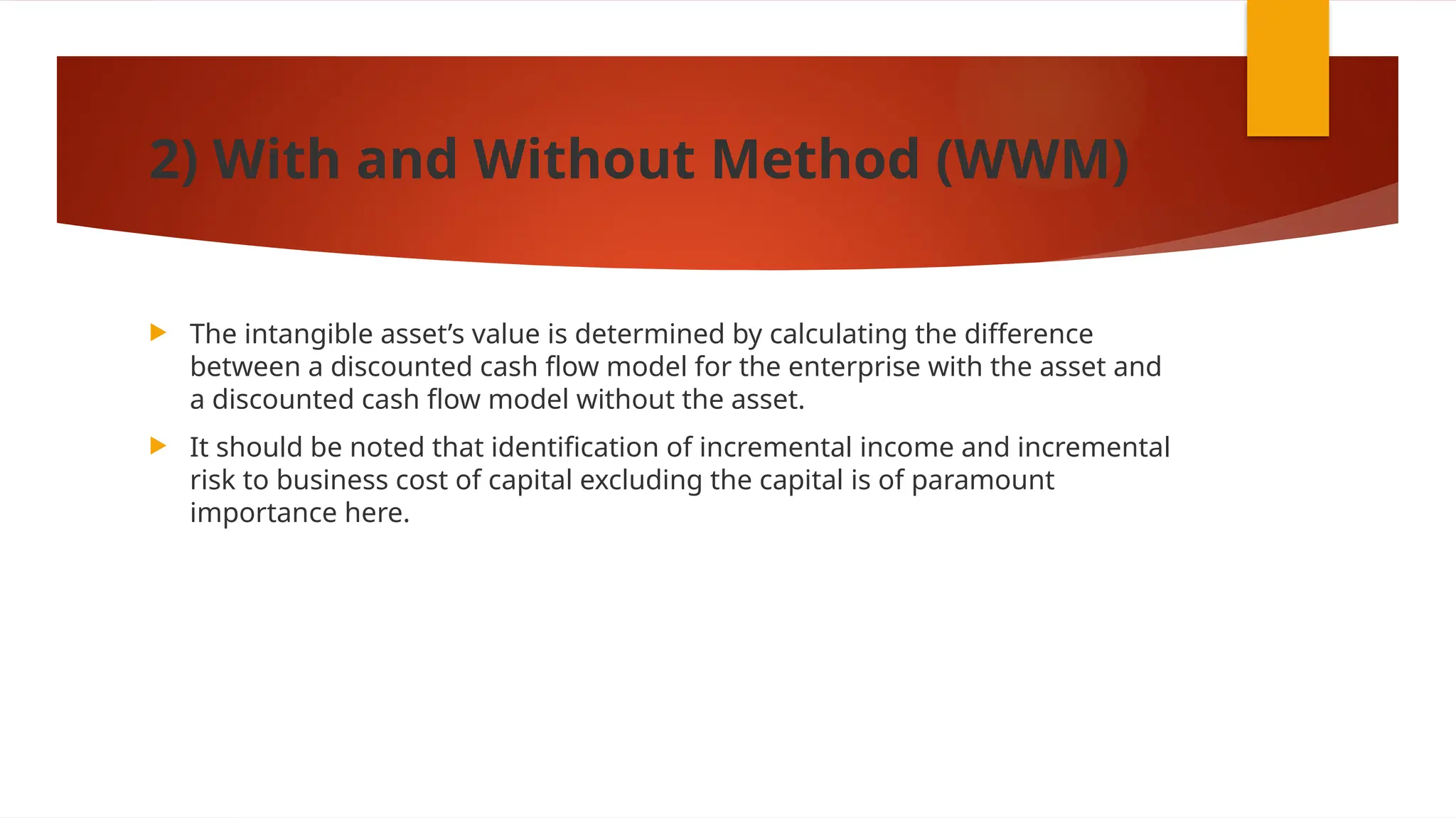 2) With and Without Method (WWM)
 The intangible asset’s value is determined by calculating the difference
between a discounted cash flow model for the enterprise with the asset and
a discounted cash flow model without the asset.
 It should be noted that identification of incremental income and incremental
risk to business cost of capital excluding the capital is of paramount
importance here.
 