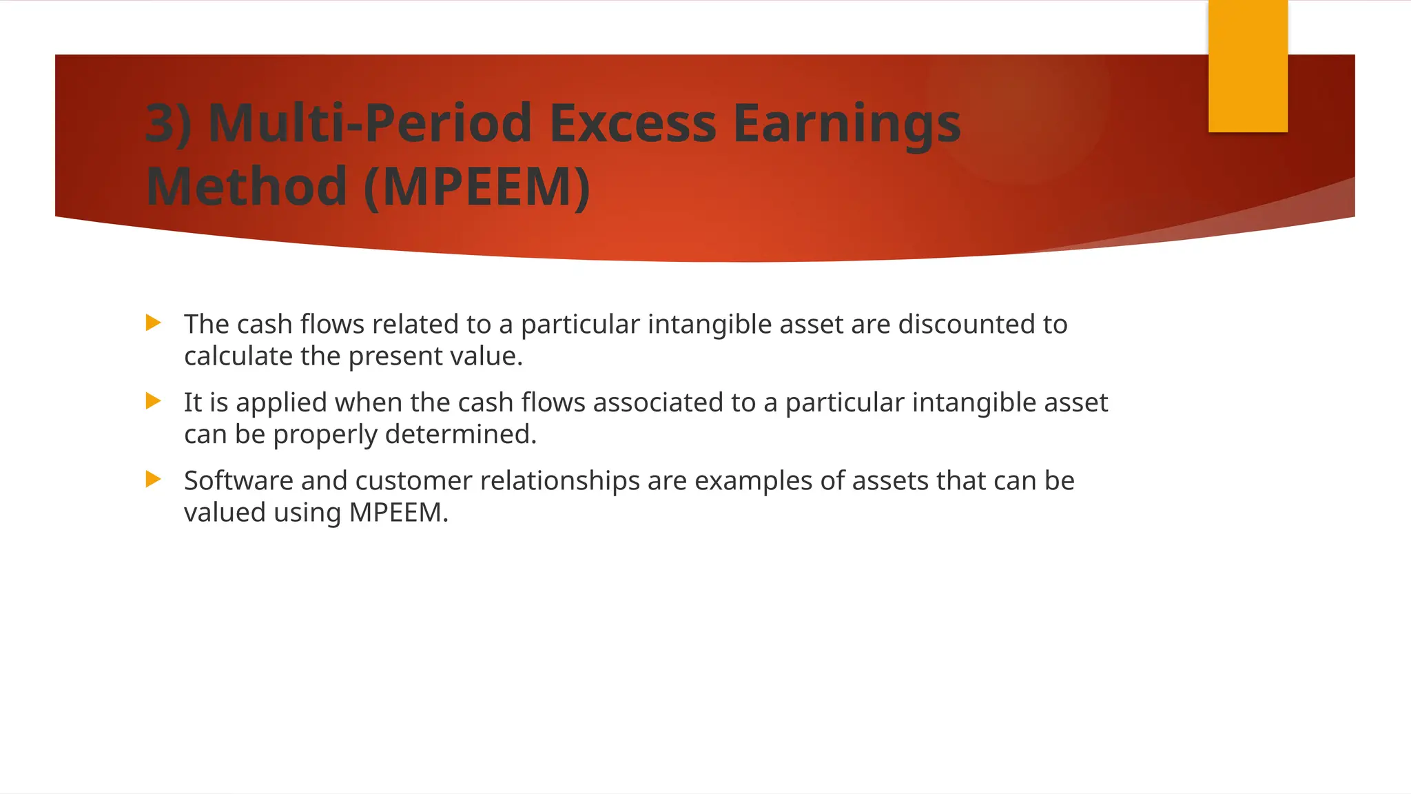 3) Multi-Period Excess Earnings
Method (MPEEM)
 The cash flows related to a particular intangible asset are discounted to
calculate the present value.
 It is applied when the cash flows associated to a particular intangible asset
can be properly determined.
 Software and customer relationships are examples of assets that can be
valued using MPEEM.
 