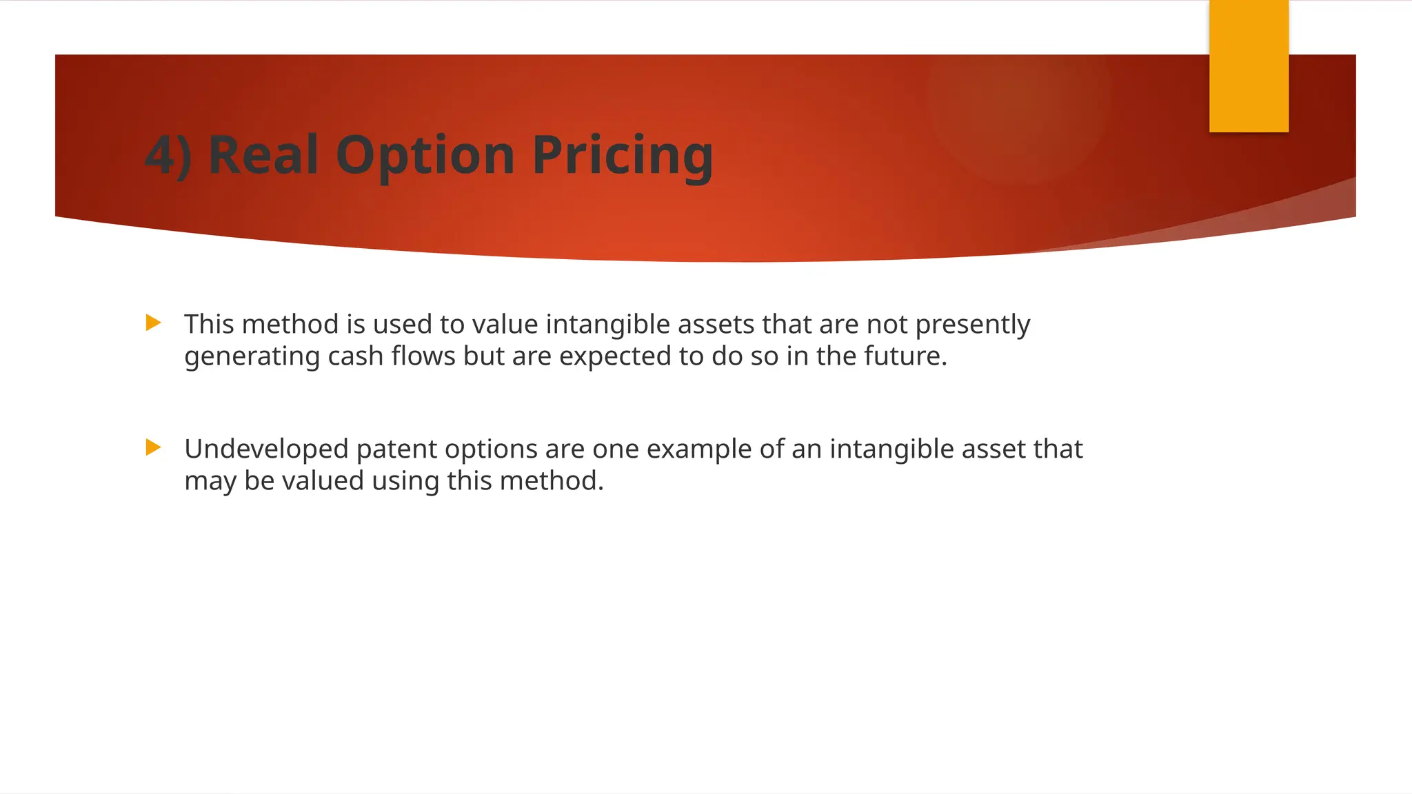 4) Real Option Pricing
 This method is used to value intangible assets that are not presently
generating cash flows but are expected to do so in the future.
 Undeveloped patent options are one example of an intangible asset that
may be valued using this method.
 