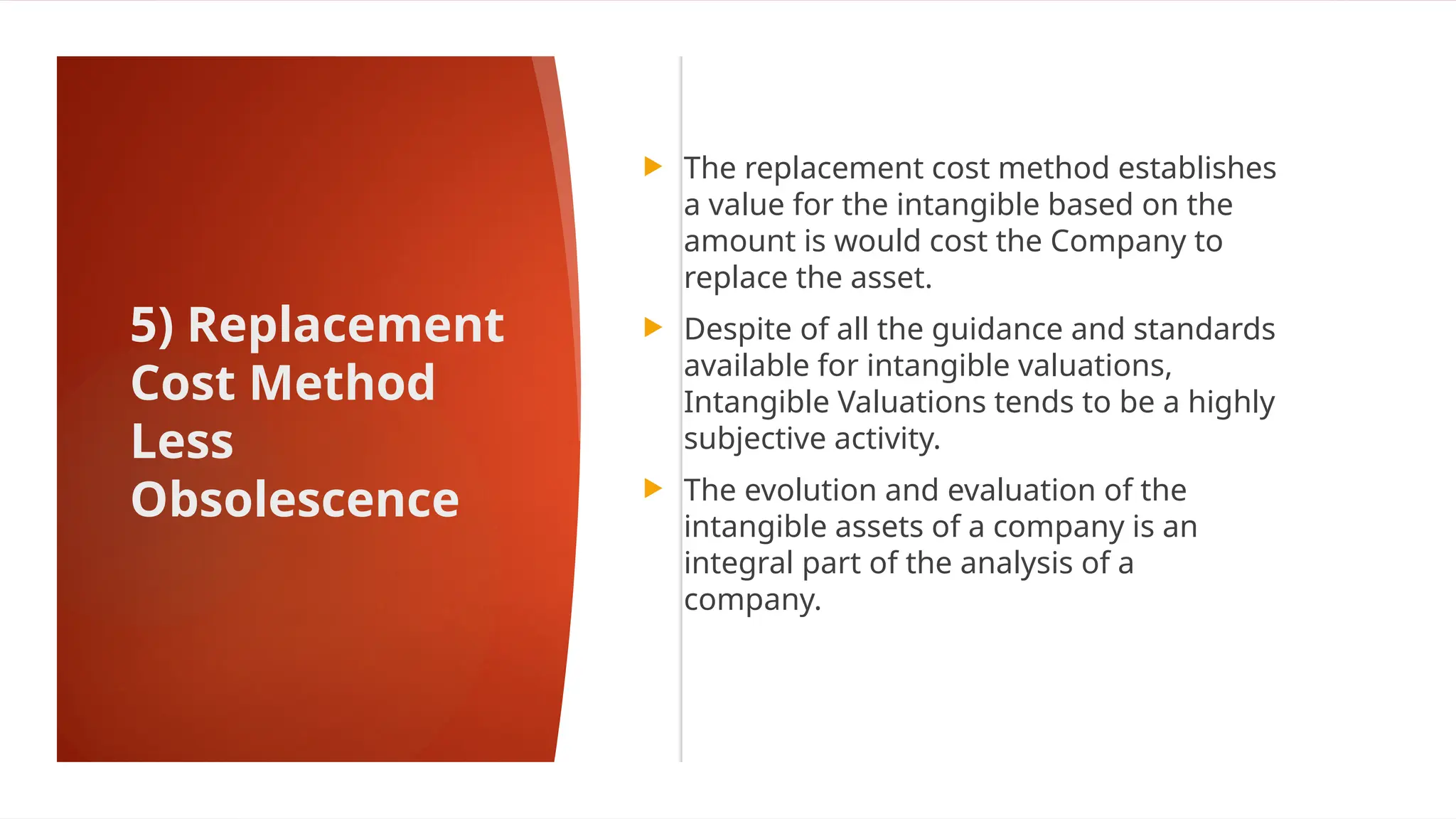 5) Replacement
Cost Method
Less
Obsolescence
 The replacement cost method establishes
a value for the intangible based on the
amount is would cost the Company to
replace the asset.
 Despite of all the guidance and standards
available for intangible valuations,
Intangible Valuations tends to be a highly
subjective activity.
 The evolution and evaluation of the
intangible assets of a company is an
integral part of the analysis of a
company.
 