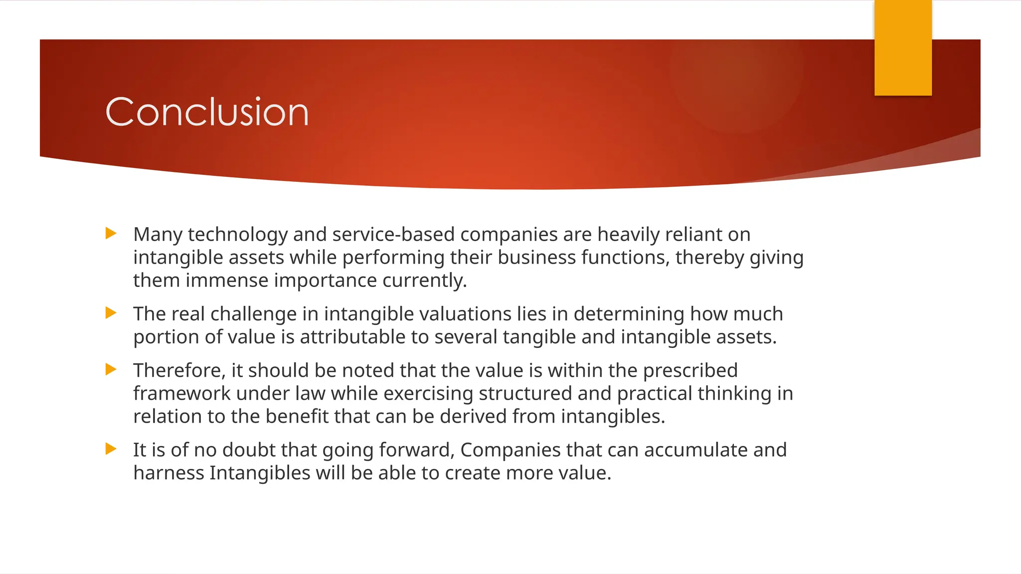 Conclusion
 Many technology and service-based companies are heavily reliant on
intangible assets while performing their business functions, thereby giving
them immense importance currently.
 The real challenge in intangible valuations lies in determining how much
portion of value is attributable to several tangible and intangible assets.
 Therefore, it should be noted that the value is within the prescribed
framework under law while exercising structured and practical thinking in
relation to the benefit that can be derived from intangibles.
 It is of no doubt that going forward, Companies that can accumulate and
harness Intangibles will be able to create more value.
 