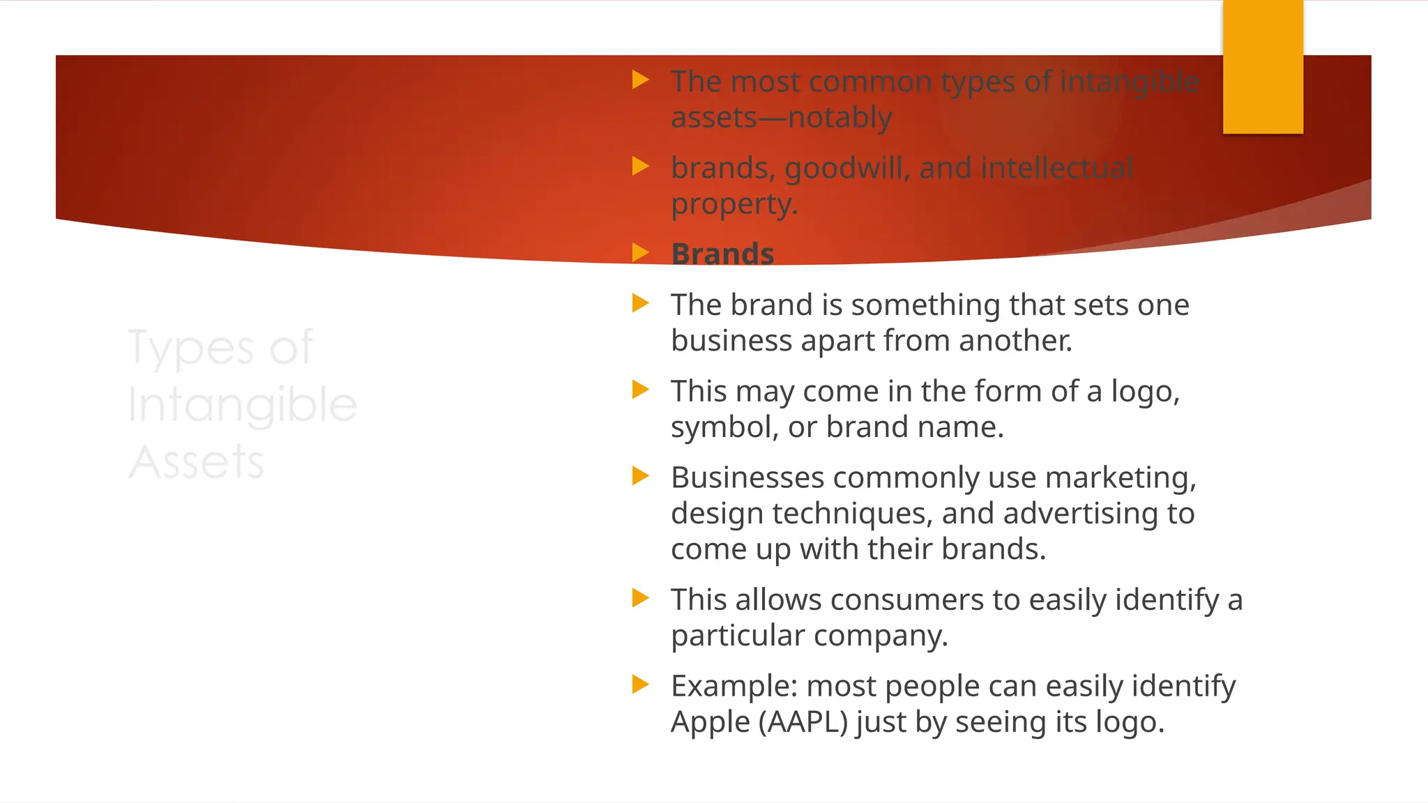 Types of
Intangible
Assets
 The most common types of intangible
assets—notably
 brands, goodwill, and intellectual
property.
 Brands
 The brand is something that sets one
business apart from another.
 This may come in the form of a logo,
symbol, or brand name.
 Businesses commonly use marketing,
design techniques, and advertising to
come up with their brands.
 This allows consumers to easily identify a
particular company.
 Example: most people can easily identify
Apple (AAPL) just by seeing its logo.
 