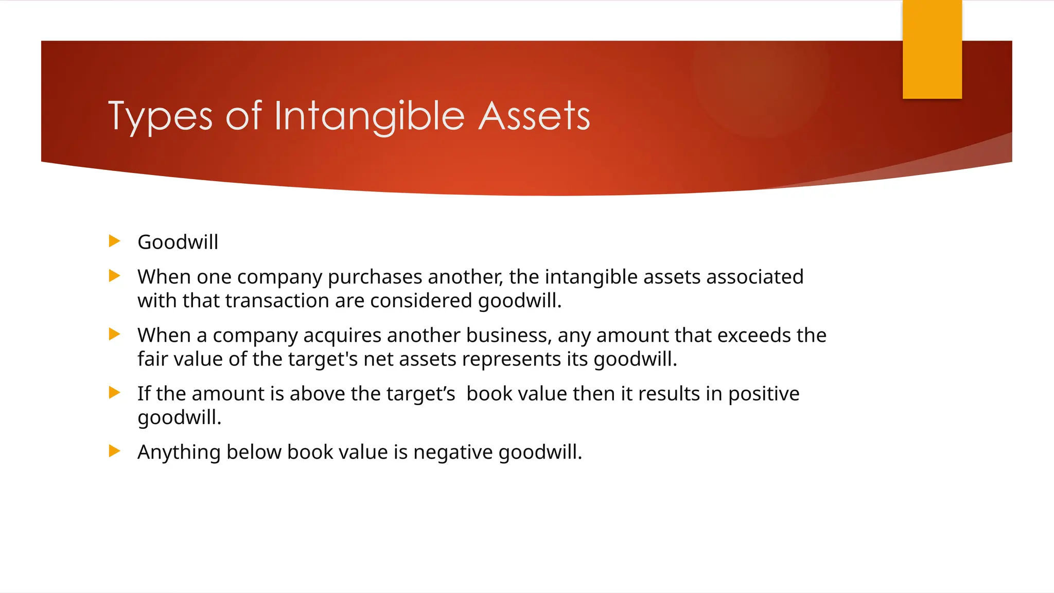 Types of Intangible Assets
 Goodwill
 When one company purchases another, the intangible assets associated
with that transaction are considered goodwill.
 When a company acquires another business, any amount that exceeds the
fair value of the target's net assets represents its goodwill.
 If the amount is above the target’s book value then it results in positive
goodwill.
 Anything below book value is negative goodwill.
 