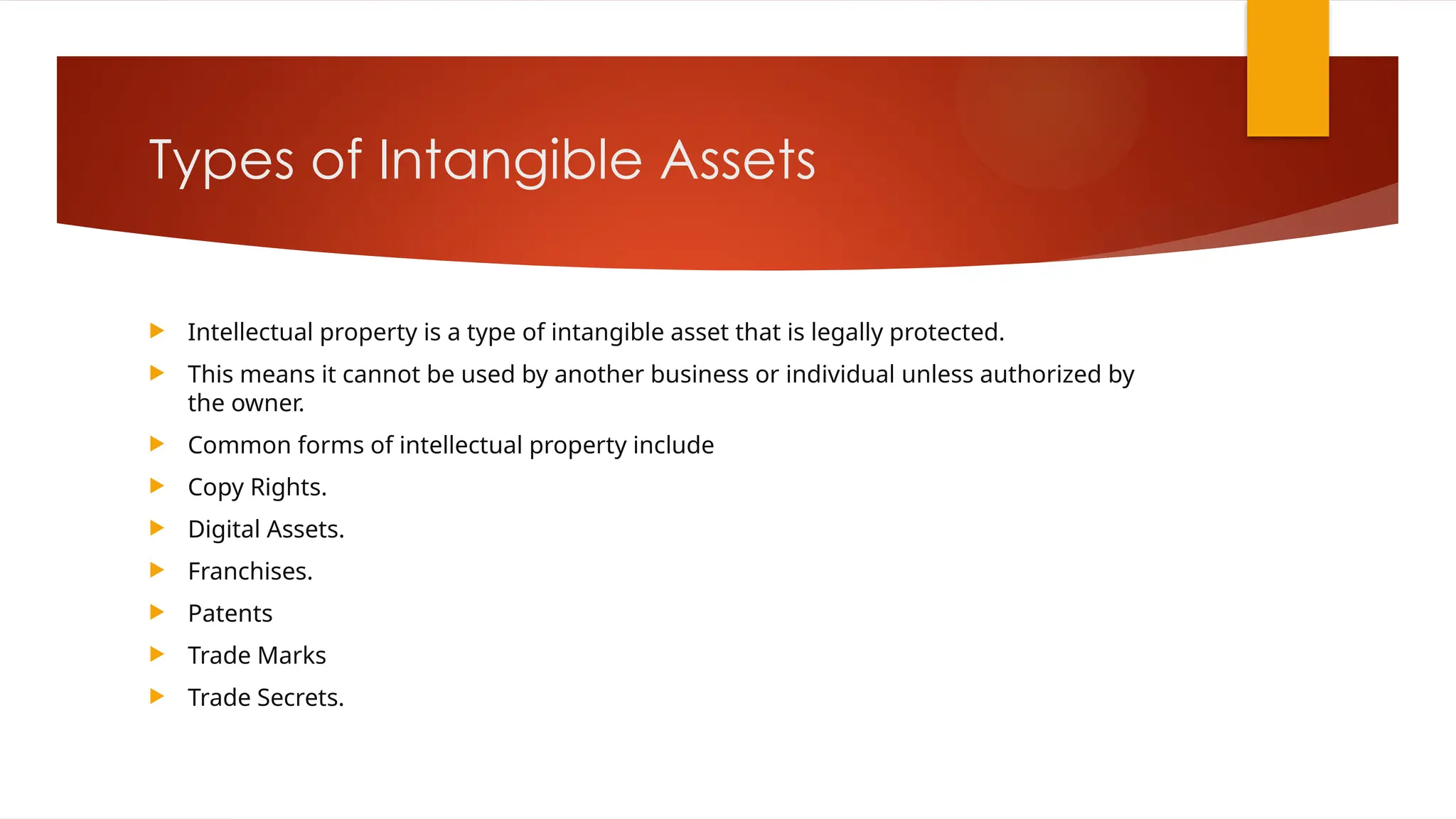 Types of Intangible Assets
 Intellectual property is a type of intangible asset that is legally protected.
 This means it cannot be used by another business or individual unless authorized by
the owner.
 Common forms of intellectual property include
 Copy Rights.
 Digital Assets.
 Franchises.
 Patents
 Trade Marks
 Trade Secrets.
 