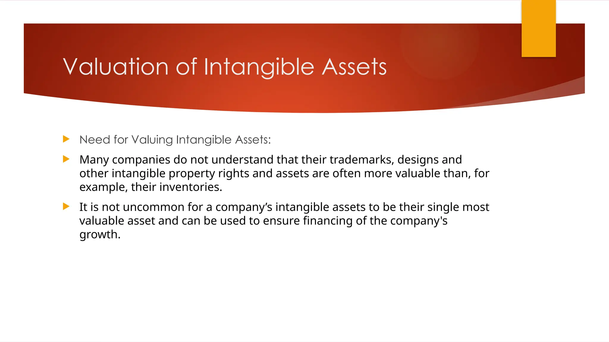 Valuation of Intangible Assets
 Need for Valuing Intangible Assets:
 Many companies do not understand that their trademarks, designs and
other intangible property rights and assets are often more valuable than, for
example, their inventories.
 It is not uncommon for a company’s intangible assets to be their single most
valuable asset and can be used to ensure financing of the company's
growth.
 