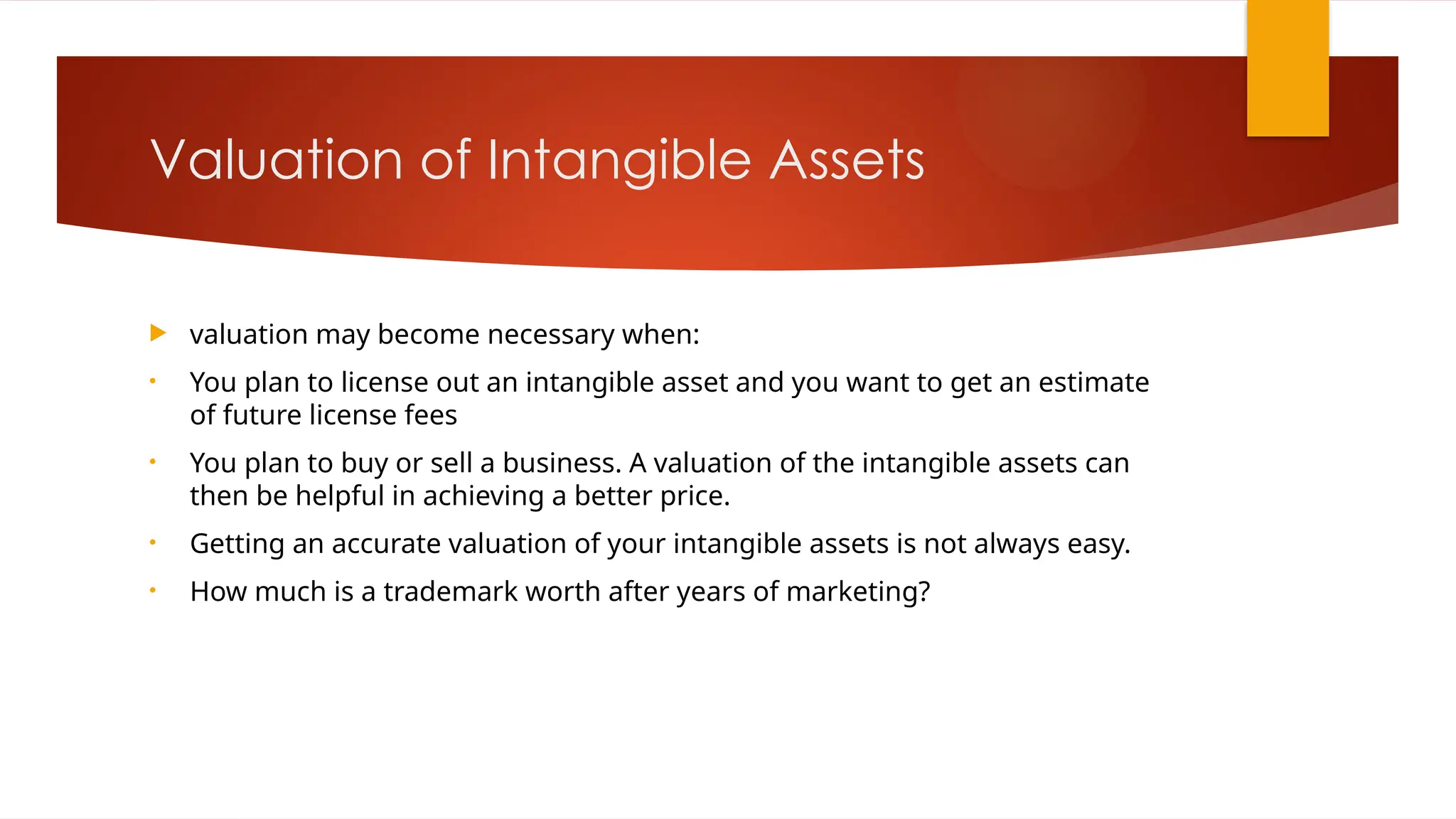 Valuation of Intangible Assets
 valuation may become necessary when:
• You plan to license out an intangible asset and you want to get an estimate
of future license fees
• You plan to buy or sell a business. A valuation of the intangible assets can
then be helpful in achieving a better price.
• Getting an accurate valuation of your intangible assets is not always easy.
• How much is a trademark worth after years of marketing?
 