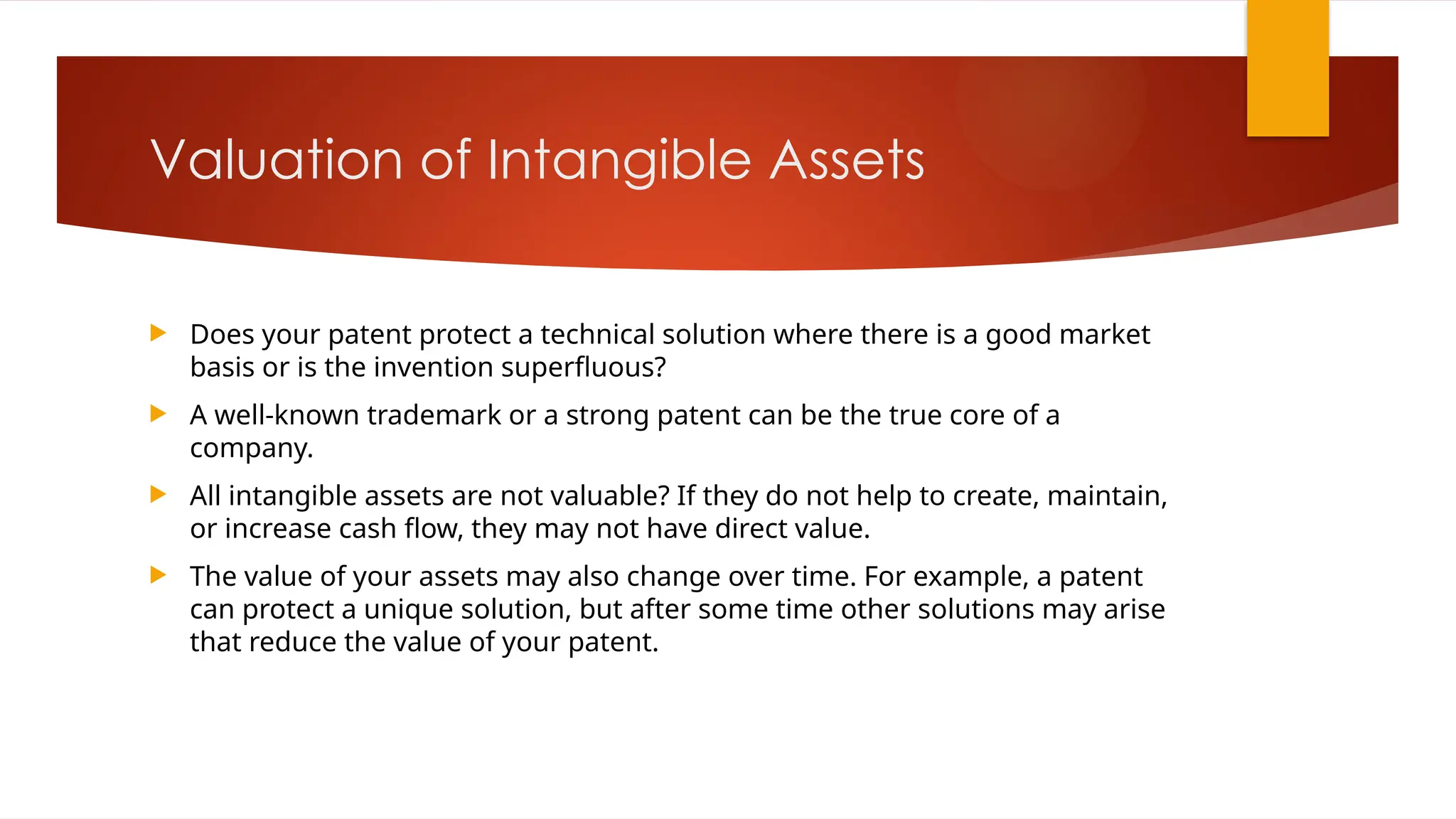 Valuation of Intangible Assets
 Does your patent protect a technical solution where there is a good market
basis or is the invention superfluous?
 A well-known trademark or a strong patent can be the true core of a
company.
 All intangible assets are not valuable? If they do not help to create, maintain,
or increase cash flow, they may not have direct value.
 The value of your assets may also change over time. For example, a patent
can protect a unique solution, but after some time other solutions may arise
that reduce the value of your patent.
 