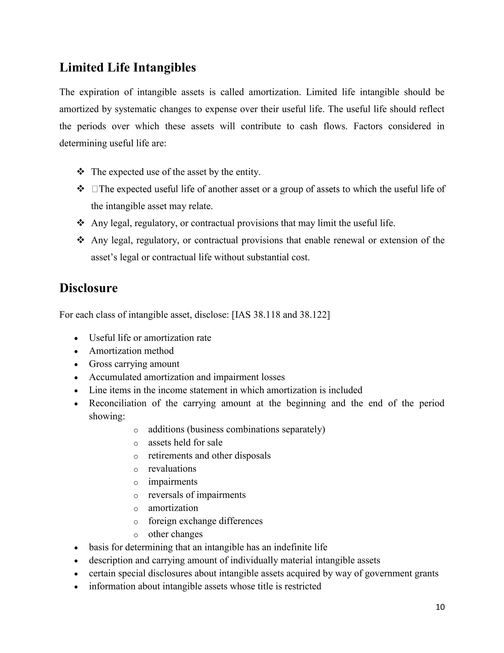 10
Limited Life Intangibles
The expiration of intangible assets is called amortization. Limited life intangible should be
amortized by systematic changes to expense over their useful life. The useful life should reflect
the periods over which these assets will contribute to cash flows. Factors considered in
determining useful life are:
 The expected use of the asset by the entity.

the intangible asset may relate.
 Any legal, regulatory, or contractual provisions that may limit the useful life.
 Any legal, regulatory, or contractual provisions that enable renewal or extension of the
asset’s legal or contractual life without substantial cost.
Disclosure
For each class of intangible asset, disclose: [IAS 38.118 and 38.122]
 Useful life or amortization rate
 Amortization method
 Gross carrying amount
 Accumulated amortization and impairment losses
 Line items in the income statement in which amortization is included
 Reconciliation of the carrying amount at the beginning and the end of the period
showing:
o additions (business combinations separately)
o assets held for sale
o retirements and other disposals
o revaluations
o impairments
o reversals of impairments
o amortization
o foreign exchange differences
o other changes
 basis for determining that an intangible has an indefinite life
 description and carrying amount of individually material intangible assets
 certain special disclosures about intangible assets acquired by way of government grants
 information about intangible assets whose title is restricted
 