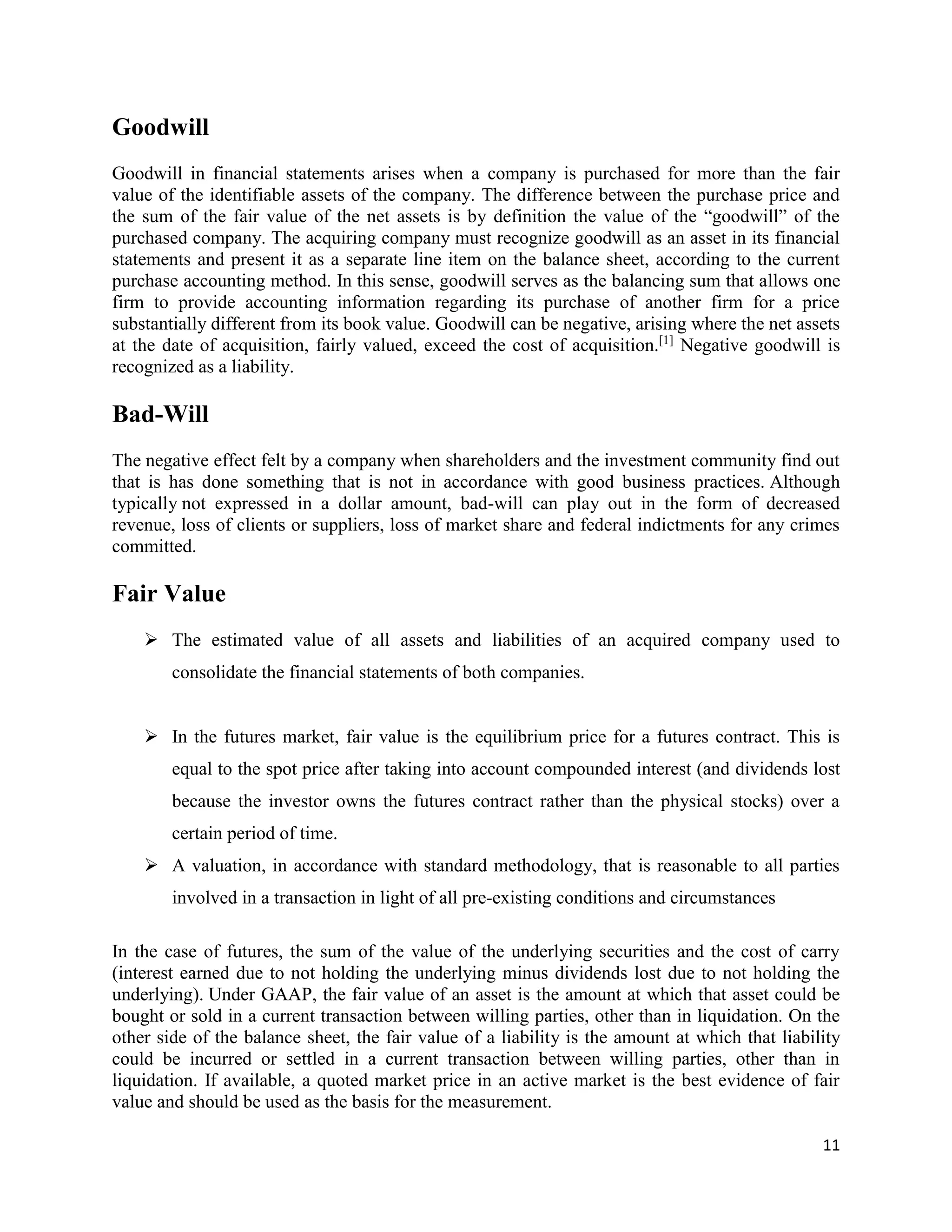 11
Goodwill
Goodwill in financial statements arises when a company is purchased for more than the fair
value of the identifiable assets of the company. The difference between the purchase price and
the sum of the fair value of the net assets is by definition the value of the “goodwill” of the
purchased company. The acquiring company must recognize goodwill as an asset in its financial
statements and present it as a separate line item on the balance sheet, according to the current
purchase accounting method. In this sense, goodwill serves as the balancing sum that allows one
firm to provide accounting information regarding its purchase of another firm for a price
substantially different from its book value. Goodwill can be negative, arising where the net assets
at the date of acquisition, fairly valued, exceed the cost of acquisition.[1]
Negative goodwill is
recognized as a liability.
Bad-Will
The negative effect felt by a company when shareholders and the investment community find out
that is has done something that is not in accordance with good business practices. Although
typically not expressed in a dollar amount, bad-will can play out in the form of decreased
revenue, loss of clients or suppliers, loss of market share and federal indictments for any crimes
committed.
Fair Value
 The estimated value of all assets and liabilities of an acquired company used to
consolidate the financial statements of both companies.
 In the futures market, fair value is the equilibrium price for a futures contract. This is
equal to the spot price after taking into account compounded interest (and dividends lost
because the investor owns the futures contract rather than the physical stocks) over a
certain period of time.
 A valuation, in accordance with standard methodology, that is reasonable to all parties
involved in a transaction in light of all pre-existing conditions and circumstances
In the case of futures, the sum of the value of the underlying securities and the cost of carry
(interest earned due to not holding the underlying minus dividends lost due to not holding the
underlying). Under GAAP, the fair value of an asset is the amount at which that asset could be
bought or sold in a current transaction between willing parties, other than in liquidation. On the
other side of the balance sheet, the fair value of a liability is the amount at which that liability
could be incurred or settled in a current transaction between willing parties, other than in
liquidation. If available, a quoted market price in an active market is the best evidence of fair
value and should be used as the basis for the measurement.
 