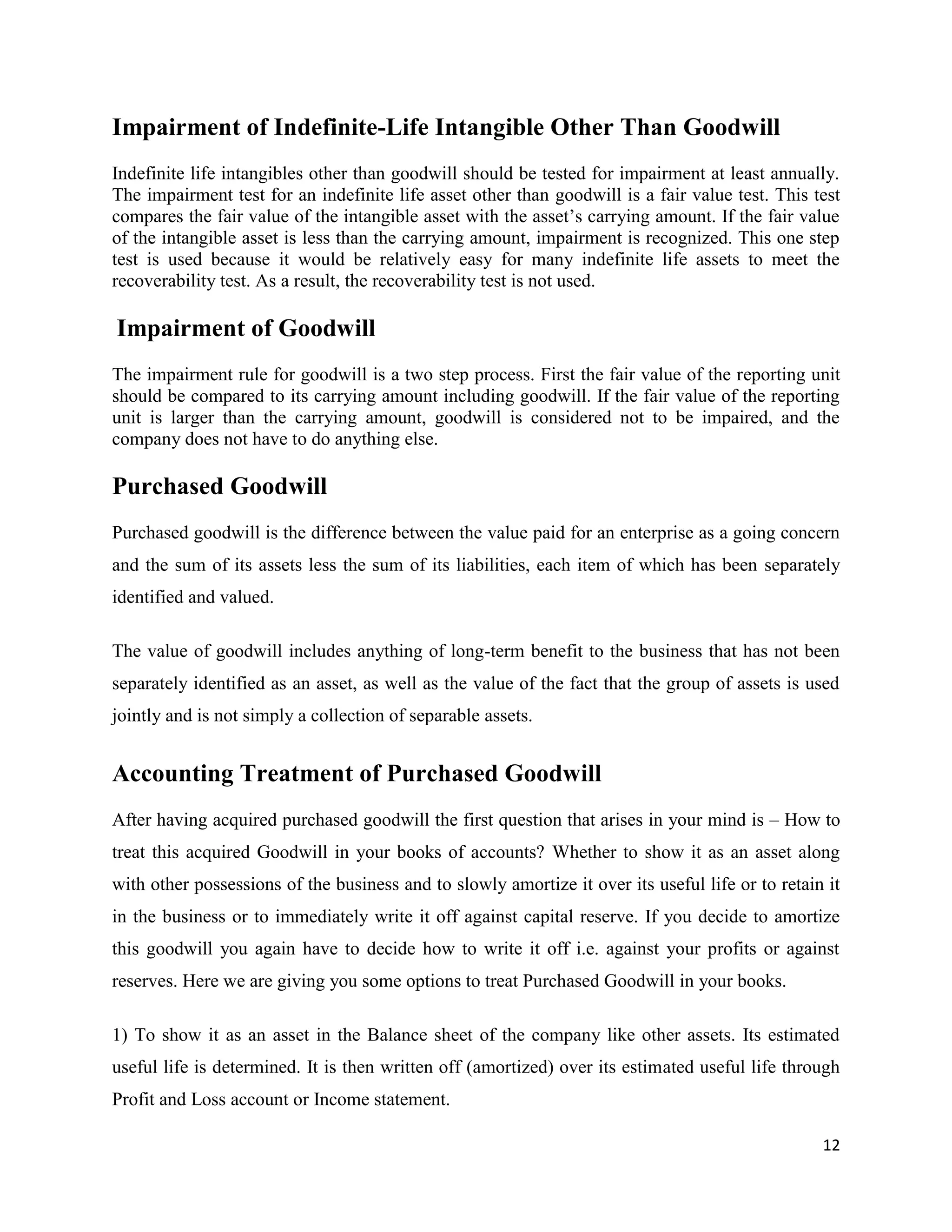 12
Impairment of Indefinite-Life Intangible Other Than Goodwill
Indefinite life intangibles other than goodwill should be tested for impairment at least annually.
The impairment test for an indefinite life asset other than goodwill is a fair value test. This test
compares the fair value of the intangible asset with the asset’s carrying amount. If the fair value
of the intangible asset is less than the carrying amount, impairment is recognized. This one step
test is used because it would be relatively easy for many indefinite life assets to meet the
recoverability test. As a result, the recoverability test is not used.
Impairment of Goodwill
The impairment rule for goodwill is a two step process. First the fair value of the reporting unit
should be compared to its carrying amount including goodwill. If the fair value of the reporting
unit is larger than the carrying amount, goodwill is considered not to be impaired, and the
company does not have to do anything else.
Purchased Goodwill
Purchased goodwill is the difference between the value paid for an enterprise as a going concern
and the sum of its assets less the sum of its liabilities, each item of which has been separately
identified and valued.
The value of goodwill includes anything of long-term benefit to the business that has not been
separately identified as an asset, as well as the value of the fact that the group of assets is used
jointly and is not simply a collection of separable assets.
Accounting Treatment of Purchased Goodwill
After having acquired purchased goodwill the first question that arises in your mind is – How to
treat this acquired Goodwill in your books of accounts? Whether to show it as an asset along
with other possessions of the business and to slowly amortize it over its useful life or to retain it
in the business or to immediately write it off against capital reserve. If you decide to amortize
this goodwill you again have to decide how to write it off i.e. against your profits or against
reserves. Here we are giving you some options to treat Purchased Goodwill in your books.
1) To show it as an asset in the Balance sheet of the company like other assets. Its estimated
useful life is determined. It is then written off (amortized) over its estimated useful life through
Profit and Loss account or Income statement.
 