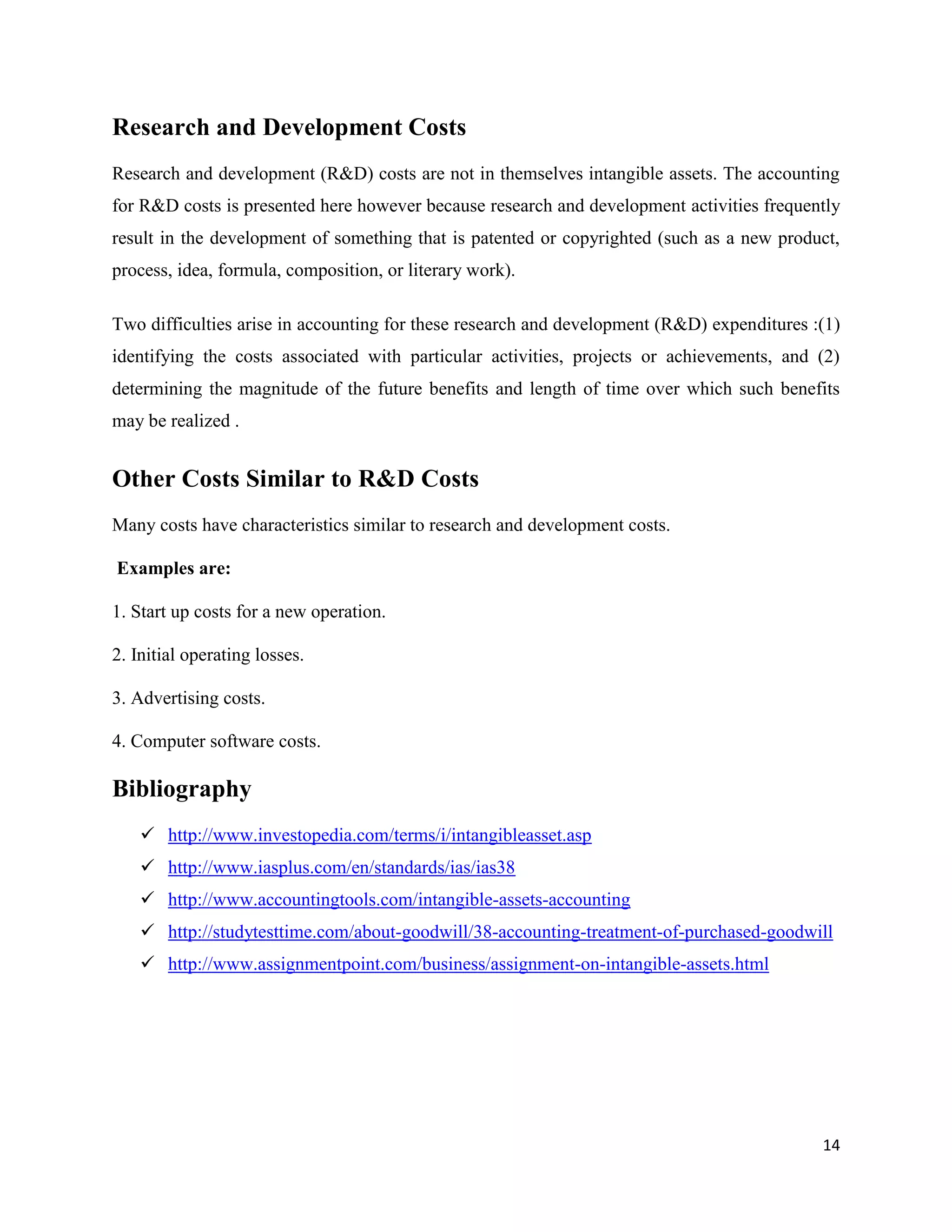 14
Research and Development Costs
Research and development (R&D) costs are not in themselves intangible assets. The accounting
for R&D costs is presented here however because research and development activities frequently
result in the development of something that is patented or copyrighted (such as a new product,
process, idea, formula, composition, or literary work).
Two difficulties arise in accounting for these research and development (R&D) expenditures :(1)
identifying the costs associated with particular activities, projects or achievements, and (2)
determining the magnitude of the future benefits and length of time over which such benefits
may be realized .
Other Costs Similar to R&D Costs
Many costs have characteristics similar to research and development costs.
Examples are:
1. Start up costs for a new operation.
2. Initial operating losses.
3. Advertising costs.
4. Computer software costs.
Bibliography
 http://www.investopedia.com/terms/i/intangibleasset.asp
 http://www.iasplus.com/en/standards/ias/ias38
 http://www.accountingtools.com/intangible-assets-accounting
 http://studytesttime.com/about-goodwill/38-accounting-treatment-of-purchased-goodwill
 http://www.assignmentpoint.com/business/assignment-on-intangible-assets.html
 