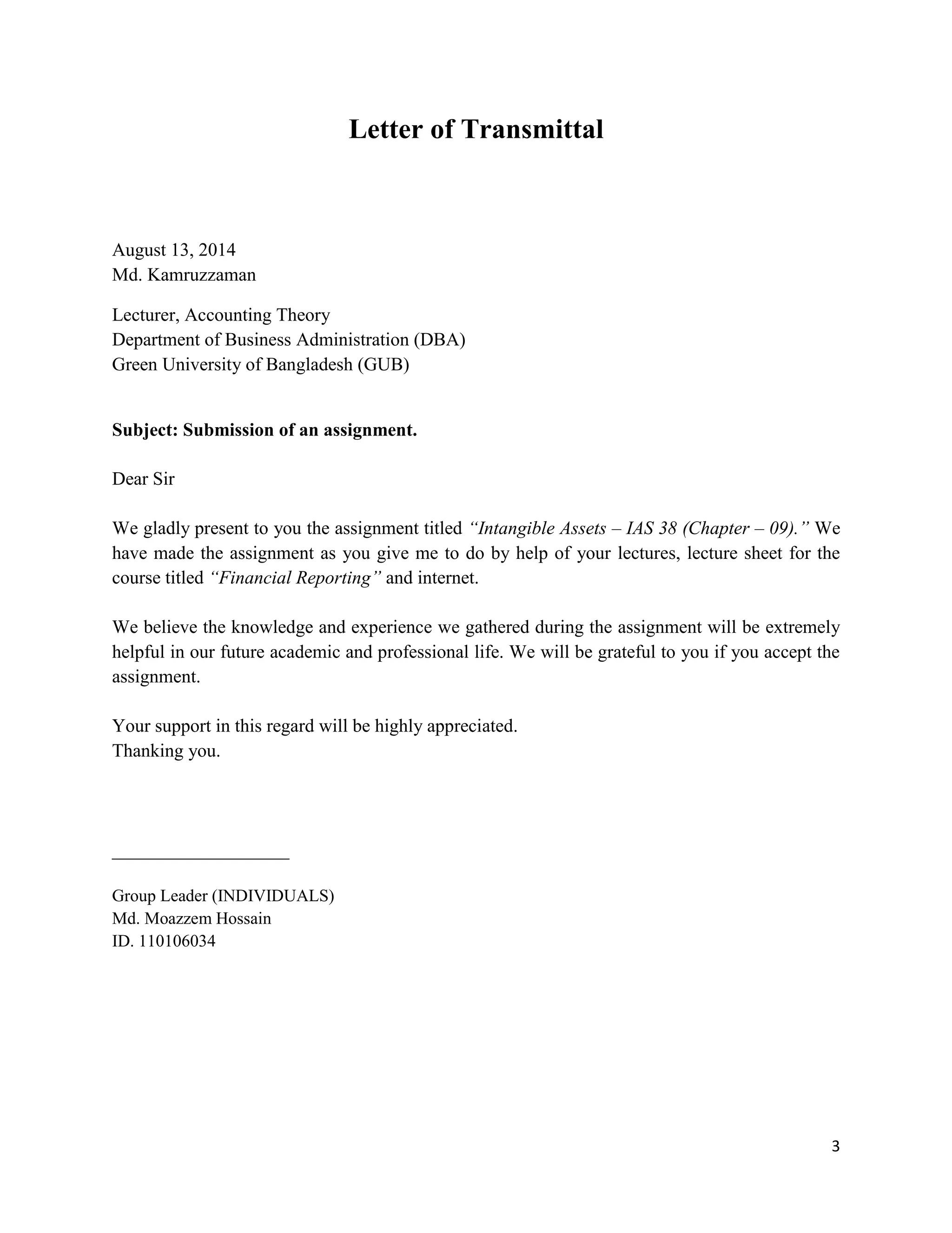 3
Letter of Transmittal
August 13, 2014
Md. Kamruzzaman
Lecturer, Accounting Theory
Department of Business Administration (DBA)
Green University of Bangladesh (GUB)
Subject: Submission of an assignment.
Dear Sir
We gladly present to you the assignment titled “Intangible Assets – IAS 38 (Chapter – 09).” We
have made the assignment as you give me to do by help of your lectures, lecture sheet for the
course titled “Financial Reporting” and internet.
We believe the knowledge and experience we gathered during the assignment will be extremely
helpful in our future academic and professional life. We will be grateful to you if you accept the
assignment.
Your support in this regard will be highly appreciated.
Thanking you.
___________________
Group Leader (INDIVIDUALS)
Md. Moazzem Hossain
ID. 110106034
 