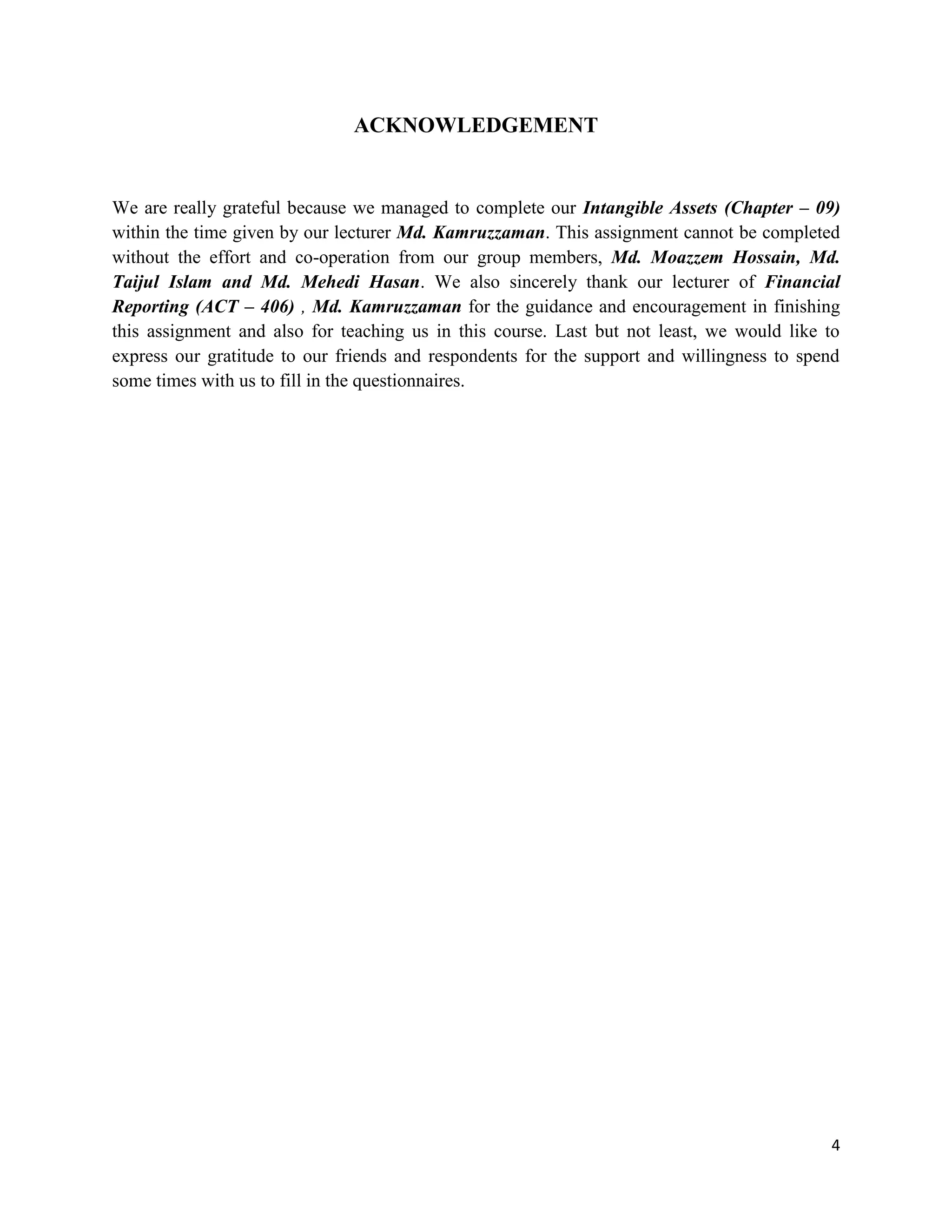 4
ACKNOWLEDGEMENT
We are really grateful because we managed to complete our Intangible Assets (Chapter – 09)
within the time given by our lecturer Md. Kamruzzaman. This assignment cannot be completed
without the effort and co-operation from our group members, Md. Moazzem Hossain, Md.
Taijul Islam and Md. Mehedi Hasan. We also sincerely thank our lecturer of Financial
Reporting (ACT – 406) , Md. Kamruzzaman for the guidance and encouragement in finishing
this assignment and also for teaching us in this course. Last but not least, we would like to
express our gratitude to our friends and respondents for the support and willingness to spend
some times with us to fill in the questionnaires.
 